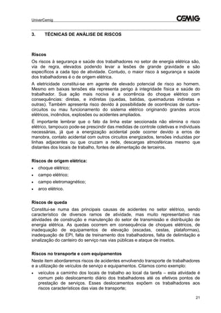 UniverCemig
21
3. TÉCNICAS DE ANÁLISE DE RISCOS
Riscos
Os riscos à segurança e saúde dos trabalhadores no setor de energia elétrica são,
via de regra, elevados podendo levar a lesões de grande gravidade e são
específicos a cada tipo de atividade. Contudo, o maior risco à segurança e saúde
dos trabalhadores é o de origem elétrica.
A eletricidade constitui-se em agente de elevado potencial de risco ao homem.
Mesmo em baixas tensões ela representa perigo à integridade física e saúde do
trabalhador. Sua ação mais nociva é a ocorrência do choque elétrico com
consequências: diretas, e indiretas (quedas, batidas, queimaduras indiretas e
outras). Também apresenta risco devido à possibilidade de ocorrências de curtos-
circuitos ou mau funcionamento do sistema elétrico originando grandes arcos
elétricos, incêndios, explosões ou acidentes ampliados.
É importante lembrar que o fato da linha estar seccionada não elimina o risco
elétrico, tampouco pode-se prescindir das medidas de controle coletivas e individuais
necessárias, já que a energização acidental pode ocorrer devido a erros de
manobra, contato acidental com outros circuitos energizados, tensões induzidas por
linhas adjacentes ou que cruzam a rede, descargas atmosféricas mesmo que
distantes dos locais de trabalho, fontes de alimentação de terceiros.
Riscos de origem elétrica:
 choque elétrico;
 campo elétrico;
 campo eletromagnético;
 arco elétrico.
Riscos de queda
Constitui-se numa das principais causas de acidentes no setor elétrico, sendo
característico de diversos ramos de atividade, mas muito representativo nas
atividades de construção e manutenção do setor de transmissão e distribuição de
energia elétrica. As quedas ocorrem em consequência de choques elétricos, de
inadequação de equipamentos de elevação (escadas, cestas, plataformas),
inadequação de EPI, falta de treinamento dos trabalhadores, falta de delimitação e
sinalização do canteiro do serviço nas vias públicas e ataque de insetos.
Riscos no transporte e com equipamentos
Neste item abordaremos riscos de acidentes envolvendo transporte de trabalhadores
e a utilização de veículos de serviço e equipamentos. Citamos como exemplo:
 veículos a caminho dos locais de trabalho ao local da tarefa – esta atividade é
comum pelo deslocamento diário dos trabalhadores até os efetivos pontos de
prestação de serviços. Esses deslocamentos expõem os trabalhadores aos
riscos característicos das vias de transporte;
 