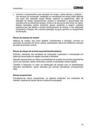 UniverCemig
22
 veículos e equipamentos para elevação de cargas, cestas aéreas e cadeiras –
nos serviços de construção, instalação ou manutenção em linhas redes elétricas
nos quais são utilizadas cestas aéreas, cadeiras ou plataformas, além de
elevação de cargas (equipamentos, postes) é necessária a aproximação dos
veículos junto às estruturas (postes, torres) e da grua junto das linhas ou cabos.
Nestas operações podem acontecer graves acidentes e exigem cuidados
especiais que vão desde o correto posicionamento do veículo, o seu adequado
travamento e fixação, até a precisa operação da grua, guincho ou equipamento
de elevação.
Riscos de ataques de insetos
Ataques de insetos, tais como abelhas, marimbondos e formigas, ocorrem na
execução de serviços em torres, postes, subestações, leitura de medidores, serviços
de poda de árvores e outros.
Riscos de ataque de animais peçonhentos/domésticos
Ocorrem, sobretudo nas atividades de construção, supervisão e manutenção em
redes de transmissão em regiões silvícolas e florestais.
Atenção especial deve ser dada à possibilidade de picadas de animais peçonhentos
como, por exemplo, cobras venenosas, aranhas e escorpiões nessas regiões.
Também é frequente no setor de distribuição de energia com os trabalhadores
leituristas domiciliares, serem atacados por animais domésticos, principalmente
cães.
Riscos ocupacionais
Consideram-se riscos ocupacionais, os agentes existentes nos ambientes de
trabalho, capazes de causar danos à saúde do empregado.
 