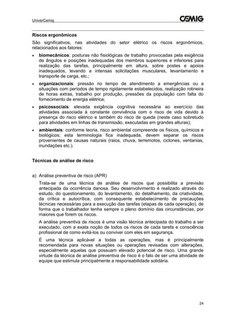 UniverCemig
24
Riscos ergonômicos
São significativos, nas atividades do setor elétrico os riscos ergonômicos,
relacionados aos fatores:
 biomecânicos: posturas não fisiológicas de trabalho provocadas pela exigência
de ângulos e posições inadequadas dos membros superiores e inferiores para
realização das tarefas, principalmente em altura, sobre postes e apoios
inadequados, levando a intensas solicitações musculares, levantamento e
transporte de carga, etc.;
 organizacionais: pressão no tempo de atendimento a emergências ou a
situações com períodos de tempo rigidamente estabelecidos, realização rotineira
de horas extras, trabalho por produção, pressões da população com falta do
fornecimento de energia elétrica;
 psicossociais: elevada exigência cognitiva necessária ao exercício das
atividades associada à constante convivência com o risco de vida devido à
presença do risco elétrico e também do risco de queda (neste caso sobretudo
para atividades em linhas de transmissão, executadas em grandes alturas);
 ambientais: conforme teoria, risco ambiental compreende os físicos, químicos e
biológicos; esta terminologia fica inadequada, devem separar os riscos
provenientes de causas naturais (raios, chuva, terremotos, ciclones, ventanias,
inundações etc.).
Técnicas de análise de risco
a) Análise preventiva de risco (APR)
Trata-se de uma técnica de análise de riscos que possibilita a previsão
antecipada da ocorrência danosa. Seu desenvolvimento é realizado através do
estudo, do questionamento, do levantamento, do detalhamento, da criatividade,
da crítica e autocrítica, com consequente estabelecimento de precauções
técnicas necessárias para a execução das tarefas (etapas de cada operação), de
forma que o trabalhador tenha sempre o pleno domínio das circunstâncias, por
maiores que forem os riscos.
A análise preventiva de riscos é uma visão técnica antecipada do trabalho a ser
executado, com a exata noção de todos os riscos de cada tarefa e consciência
profissional de como evitá-los ou conviver com eles em segurança.
É uma técnica aplicável a todas as operações, mas é principalmente
recomendada para novas situações ou operações revisadas com alterações,
especialmente aquelas que possuam elevado potencial de risco. Uma grande
virtude da técnica de análise preventiva de risco é o fato de ser uma atividade de
equipe que estimula principalmente a responsabilidade solidária.
 