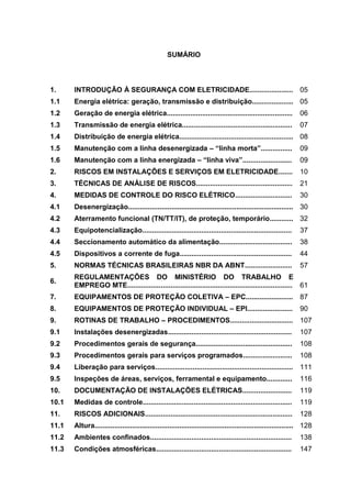 SUMÁRIO
1. INTRODUÇÃO À SEGURANÇA COM ELETRICIDADE...................... 05
1.1 Energia elétrica: geração, transmissão e distribuição..................... 05
1.2 Geração de energia elétrica................................................................ 06
1.3 Transmissão de energia elétrica........................................................ 07
1.4 Distribuição de energia elétrica.......................................................... 08
1.5 Manutenção com a linha desenergizada – “linha morta”................ 09
1.6 Manutenção com a linha energizada – “linha viva”......................... 09
2. RISCOS EM INSTALAÇÕES E SERVIÇOS EM ELETRICIDADE....... 10
3. TÉCNICAS DE ANÁLISE DE RISCOS................................................. 21
4. MEDIDAS DE CONTROLE DO RISCO ELÉTRICO............................. 30
4.1 Desenergização.................................................................................... 30
4.2 Aterramento funcional (TN/TT/IT), de proteção, temporário............ 32
4.3 Equipotencialização............................................................................ 37
4.4 Seccionamento automático da alimentação..................................... 38
4.5 Dispositivos a corrente de fuga......................................................... 44
5. NORMAS TÉCNICAS BRASILEIRAS NBR DA ABNT........................ 57
6.
REGULAMENTAÇÕES DO MINISTÉRIO DO TRABALHO E
EMPREGO MTE.................................................................................... 61
7. EQUIPAMENTOS DE PROTEÇÃO COLETIVA – EPC........................ 87
8. EQUIPAMENTOS DE PROTEÇÃO INDIVIDUAL – EPI....................... 90
9. ROTINAS DE TRABALHO – PROCEDIMENTOS................................ 107
9.1 Instalações desenergizadas............................................................... 107
9.2 Procedimentos gerais de segurança................................................. 108
9.3 Procedimentos gerais para serviços programados......................... 108
9.4 Liberação para serviços...................................................................... 111
9.5 Inspeções de áreas, serviços, ferramental e equipamento............. 116
10. DOCUMENTAÇÃO DE INSTALAÇÕES ELÉTRICAS......................... 119
10.1 Medidas de controle............................................................................ 119
11. RISCOS ADICIONAIS........................................................................... 128
11.1 Altura..................................................................................................... 128
11.2 Ambientes confinados........................................................................ 138
11.3 Condições atmosféricas..................................................................... 147
 