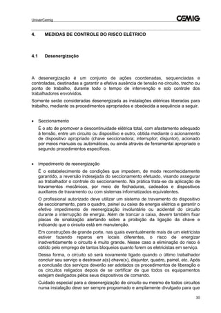 UniverCemig
30
4. MEDIDAS DE CONTROLE DO RISCO ELÉTRICO
4.1 Desenergização
A desenergização é um conjunto de ações coordenadas, sequenciadas e
controladas, destinadas a garantir a efetiva ausência de tensão no circuito, trecho ou
ponto de trabalho, durante todo o tempo de intervenção e sob controle dos
trabalhadores envolvidos.
Somente serão consideradas desenergizada as instalações elétricas liberadas para
trabalho, mediante os procedimentos apropriados e obedecida a sequência a seguir.
 Seccionamento
É o ato de promover a descontinuidade elétrica total, com afastamento adequado
à tensão, entre um circuito ou dispositivo e outro, obtida mediante o acionamento
de dispositivo apropriado (chave seccionadora; interruptor; disjuntor), acionado
por meios manuais ou automáticos, ou ainda através de ferramental apropriado e
segundo procedimentos específicos.
 Impedimento de reenergização
É o estabelecimento de condições que impedem, de modo reconhecidamente
garantido, a reversão indesejada do seccionamento efetuado, visando assegurar
ao trabalhador o controle do seccionamento. Na prática trata-se da aplicação de
travamentos mecânicos, por meio de fechaduras, cadeados e dispositivos
auxiliares de travamento ou com sistemas informatizados equivalentes.
O profissional autorizado deve utilizar um sistema de travamento do dispositivo
de seccionamento, para o quadro, painel ou caixa de energia elétrica e garantir o
efetivo impedimento de reenergização involuntário ou acidental do circuito
durante a interrupção de energia. Além de trancar a caixa, devem também fixar
placas de sinalização alertando sobre a proibição da ligação da chave e
indicando que o circuito está em manutenção.
Em construções de grande porte, nas quais eventualmente mais de um eletricista
estiver fazendo reparos em locais diferentes, o risco de energizar
inadvertidamente o circuito é muito grande. Nesse caso a eliminação do risco é
obtido pelo emprego de tantos bloqueios quanto forem os eletricistas em serviço.
Dessa forma, o circuito só será novamente ligado quando o último trabalhador
concluir seu serviço e destravar a(s) chave(s), disjuntor, quadro, painel, etc. Após
a conclusão dos serviços deverão ser adotados os procedimentos de liberação e
os circuitos religados depois de se certificar de que todos os equipamentos
estejam desligados pêlos seus dispositivos de comando.
Cuidado especial para a desenergização de circuito ou mesmo de todos circuitos
numa instalação deve ser sempre programado e amplamente divulgado para que
 