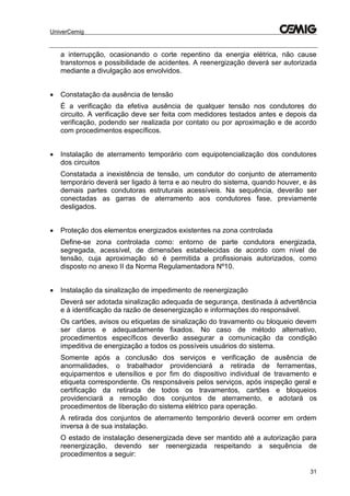 UniverCemig
31
a interrupção, ocasionando o corte repentino da energia elétrica, não cause
transtornos e possibilidade de acidentes. A reenergização deverá ser autorizada
mediante a divulgação aos envolvidos.
 Constatação da ausência de tensão
É a verificação da efetiva ausência de qualquer tensão nos condutores do
circuito. A verificação deve ser feita com medidores testados antes e depois da
verificação, podendo ser realizada por contato ou por aproximação e de acordo
com procedimentos específicos.
 Instalação de aterramento temporário com equipotencialização dos condutores
dos circuitos
Constatada a inexistência de tensão, um condutor do conjunto de aterramento
temporário deverá ser ligado à terra e ao neutro do sistema, quando houver, e às
demais partes condutoras estruturais acessíveis. Na sequência, deverão ser
conectadas as garras de aterramento aos condutores fase, previamente
desligados.
 Proteção dos elementos energizados existentes na zona controlada
Define-se zona controlada como: entorno de parte condutora energizada,
segregada, acessível, de dimensões estabelecidas de acordo com nível de
tensão, cuja aproximação só é permitida a profissionais autorizados, como
disposto no anexo II da Norma Regulamentadora Nº10.
 Instalação da sinalização de impedimento de reenergização
Deverá ser adotada sinalização adequada de segurança, destinada à advertência
e à identificação da razão de desenergização e informações do responsável.
Os cartões, avisos ou etiquetas de sinalização do travamento ou bloqueio devem
ser claros e adequadamente fixados. No caso de método alternativo,
procedimentos específicos deverão assegurar a comunicação da condição
impeditiva de energização a todos os possíveis usuários do sistema.
Somente após a conclusão dos serviços e verificação de ausência de
anormalidades, o trabalhador providenciará a retirada de ferramentas,
equipamentos e utensílios e por fim do dispositivo individual de travamento e
etiqueta correspondente. Os responsáveis pelos serviços, após inspeção geral e
certificação da retirada de todos os travamentos, cartões e bloqueios
providenciará a remoção dos conjuntos de aterramento, e adotará os
procedimentos de liberação do sistema elétrico para operação.
A retirada dos conjuntos de aterramento temporário deverá ocorrer em ordem
inversa à de sua instalação.
O estado de instalação desenergizada deve ser mantido até a autorização para
reenergização, devendo ser reenergizada respeitando a sequência de
procedimentos a seguir:
 