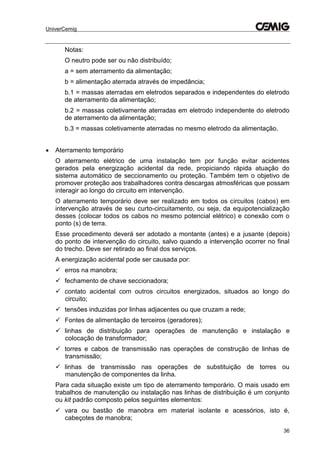 UniverCemig
36
Notas:
O neutro pode ser ou não distribuído;
a = sem aterramento da alimentação;
b = alimentação aterrada através de impedância;
b.1 = massas aterradas em eletrodos separados e independentes do eletrodo
de aterramento da alimentação;
b.2 = massas coletivamente aterradas em eletrodo independente do eletrodo
de aterramento da alimentação;
b.3 = massas coletivamente aterradas no mesmo eletrodo da alimentação.
 Aterramento temporário
O aterramento elétrico de uma instalação tem por função evitar acidentes
gerados pela energização acidental da rede, propiciando rápida atuação do
sistema automático de seccionamento ou proteção. Também tem o objetivo de
promover proteção aos trabalhadores contra descargas atmosféricas que possam
interagir ao longo do circuito em intervenção.
O aterramento temporário deve ser realizado em todos os circuitos (cabos) em
intervenção através de seu curto-circuitamento, ou seja, da equipotencialização
desses (colocar todos os cabos no mesmo potencial elétrico) e conexão com o
ponto (s) de terra.
Esse procedimento deverá ser adotado a montante (antes) e a jusante (depois)
do ponto de intervenção do circuito, salvo quando a intervenção ocorrer no final
do trecho. Deve ser retirado ao final dos serviços.
A energização acidental pode ser causada por:
 erros na manobra;
 fechamento de chave seccionadora;
 contato acidental com outros circuitos energizados, situados ao longo do
circuito;
 tensões induzidas por linhas adjacentes ou que cruzam a rede;
 Fontes de alimentação de terceiros (geradores);
 linhas de distribuição para operações de manutenção e instalação e
colocação de transformador;
 torres e cabos de transmissão nas operações de construção de linhas de
transmissão;
 linhas de transmissão nas operações de substituição de torres ou
manutenção de componentes da linha.
Para cada situação existe um tipo de aterramento temporário. O mais usado em
trabalhos de manutenção ou instalação nas linhas de distribuição é um conjunto
ou kit padrão composto pelos seguintes elementos:
 vara ou bastão de manobra em material isolante e acessórios, isto é,
cabeçotes de manobra;
 