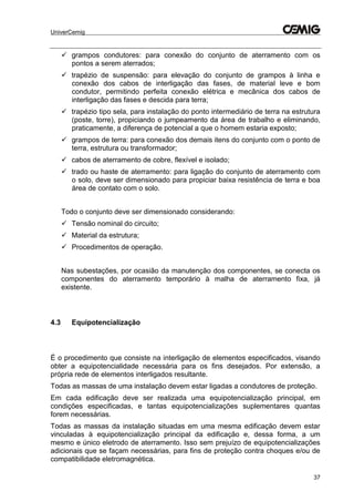 UniverCemig
37
 grampos condutores: para conexão do conjunto de aterramento com os
pontos a serem aterrados;
 trapézio de suspensão: para elevação do conjunto de grampos à linha e
conexão dos cabos de interligação das fases, de material leve e bom
condutor, permitindo perfeita conexão elétrica e mecânica dos cabos de
interligação das fases e descida para terra;
 trapézio tipo sela, para instalação do ponto intermediário de terra na estrutura
(poste, torre), propiciando o jumpeamento da área de trabalho e eliminando,
praticamente, a diferença de potencial a que o homem estaria exposto;
 grampos de terra: para conexão dos demais itens do conjunto com o ponto de
terra, estrutura ou transformador;
 cabos de aterramento de cobre, flexível e isolado;
 trado ou haste de aterramento: para ligação do conjunto de aterramento com
o solo, deve ser dimensionado para propiciar baixa resistência de terra e boa
área de contato com o solo.
Todo o conjunto deve ser dimensionado considerando:
 Tensão nominal do circuito;
 Material da estrutura;
 Procedimentos de operação.
Nas subestações, por ocasião da manutenção dos componentes, se conecta os
componentes do aterramento temporário à malha de aterramento fixa, já
existente.
4.3 Equipotencialização
É o procedimento que consiste na interligação de elementos especificados, visando
obter a equipotencialidade necessária para os fins desejados. Por extensão, a
própria rede de elementos interligados resultante.
Todas as massas de uma instalação devem estar ligadas a condutores de proteção.
Em cada edificação deve ser realizada uma equipotencialização principal, em
condições especificadas, e tantas equipotencializações suplementares quantas
forem necessárias.
Todas as massas da instalação situadas em uma mesma edificação devem estar
vinculadas à equipotencialização principal da edificação e, dessa forma, a um
mesmo e único eletrodo de aterramento. Isso sem prejuízo de equipotencializações
adicionais que se façam necessárias, para fins de proteção contra choques e/ou de
compatibilidade eletromagnética.
 