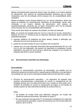 UniverCemig
38
Massas simultaneamente acessíveis devem estar vinculadas a um mesmo eletrodo
de aterramento, sem prejuízo de equipotencializações adicionais que se façam
necessárias, para fins de proteção contra choques e/ou de compatibilidade eletro-
magnético.
Massas protegidas contra choques elétricos por um mesmo dispositivo, dentro das
regras da proteção por seccionamento automático da alimentação, devem estar
vinculadas a um mesmo eletrodo de aterramento, sem prejuízo de
equipotencializações adicionais que se façam necessárias, para fins de proteção
contra choques e/ou de compatibilidade eletromagnética.
Todo circuito deve dispor de condutor de proteção, em toda sua extensão.
Nota: um condutor de proteção pode ser comum a mais de um circuito, observado o
disposto em 6.4.3.1.5. Admite-se que os seguintes elementos sejam excluídos das
equipotencializações:
a. suportes metálicos de isoladores de linhas aéreas, fixados à edificação que
estiverem fora da zona de alcance normal;
b. postes de concreto armado em que a armadura não é acessível;
c. massas que, por suas reduzidas dimensões (até aproximadamente 50 mm x 50
mm) ou por sua disposição, não possam ser agarradas ou estabelecer contato
significativo com parte do corpo humano, desde que a ligação a um condutor de
proteção seja difícil ou pouco confiável.
4.4 Seccionamento automático da alimentação
Generalidades
O principio do seccionamento automático da alimentação, sua relação com os
deferentes esquemas de aterramento e aspectos gerais referentes à sua aplicação e
as condições em que se torna necessária proteção adicional são descritos a seguir.
 Princípio do seccionamento automático – um dispositivo de proteção deve
secionar automaticamente a alimentação do circuito ou equipamento por ele
protegido sempre que uma falta (entre parte viva e massa ou entre parte viva e
condutor de proteção) no circuito ou equipamento de origem a uma tensão de
contato superior ao valor pertinente da tensão de contato limite UL.
Notas
 As tensões de contato limite para diferentes situações, em função das
influências externas dominantes, são dadas no anexo C.
 No caso particular dos esquemas IT, em geral não é desejável nem imperioso
o seccionamento automático, quando da ocorrência de uma primeira falta (ver
alínea b, de 51.2.24.4).
 