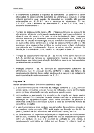 UniverCemig
39
 Seccionamento automático e esquemas de aterramento – as condições a serem
observadas no seccionamento automático da alimentação, incluindo o tempo
máximo admissível para atuação do dispositivo de proteção, são aquelas
estabelecidas em 5.1.2.2.4.2, para o esquema de aterramento TN, em
5.1.2.2.4.3, para o esquema de aterramento TT, e em 5.1.2.2.4.4, para o
esquema de aterramento IT.
 Tempos de seccionamento maiores (1) – independentemente do esquema de
aterramento, admite-se um tempo de seccionamento maior que os tratados na
alínea b, mas não superior a 5s, para circuitos de distribuição, bem como para
circuitos terminais que alimentem unicamente equipamentos fixos, desde que
uma falta no circuito de distribuição, circuito terminal ou equipamento fixo (para
os quais esteja sendo considerado o tempo de seccionamento de até 5 s) não
propague, para equipamentos portáteis ou equipamentos móveis deslocados
manualmente em funcionamento, ligados a outros circuitos terminais da
instalação, uma tensão de contato superior ao valor pertinente de UL.
 Tempos de seccionamento maiores (2) – da mesma forma, como indicado em
5.1.4.4, admitem-se tempos de seccionamento maiores que os máximos
impostos por uma determinada situação de influência externa, se forem adotadas
providências compensatórias.
 Proteção adicional – se, na aplicação do seccionamento automático da
alimentação, não for possível atender, conforme o caso, aos tempos de
seccionamento máximos de que tratam as alíneas b, c ou d, deve-se realizar uma
equipotencialização suplementar conforme 5.1.3.1.
Esquema TN
Devem ser obedecidas as prescrições descritas a seguir:
a) a equipotencialização via condutores de proteção, conforme 5.1.2.2.3, deve ser
única e geral, envolvendo todas as massas da instalação, e deve ser interligada
com o ponto da alimentação aterrado, geralmente o ponto neutro;
b) recomenda-se o aterramento dos condutores de proteção em tantos pontos
quanto possível. Em construções de porte, tais como edifícios de grande altura, a
realização de equipotencializações locais, entre condutores de proteção e
elementos condutivos da edificação, cumpre o papel de aterramento múltiplo do
condutor de proteção;
c) o uso de um mesmo e único condutor para as funções de condutor de proteção e
de condutor neutro (condutor PEN) está sujeito ao disposto em 5.4.3.6, às
prescrições de 6.4.6.2 e, além disso, só é admitido em instalações fixas;
d) as características do dispositivo de proteção e a impedância do circuito devem
ser tais que, ocorrendo em qualquer ponto uma falta de impedância desprezível
entre um condutor de fase e o condutor de proteção ou uma massa, o
seccionamento automático se efetue em um tempo no máximo igual ao
 