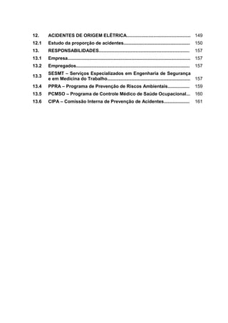 12. ACIDENTES DE ORIGEM ELÉTRICA.................................................. 149
12.1 Estudo da proporção de acidentes.................................................... 150
13. RESPONSABILIDADES....................................................................... 157
13.1 Empresa................................................................................................ 157
13.2 Empregados......................................................................................... 157
13.3
SESMT – Serviços Especializados em Engenharia de Segurança
e em Medicina do Trabalho................................................................. 157
13.4 PPRA – Programa de Prevenção de Riscos Ambientais................. 159
13.5 PCMSO – Programa de Controle Médico de Saúde Ocupacional... 160
13.6 CIPA – Comissão Interna de Prevenção de Acidentes.................... 161
 