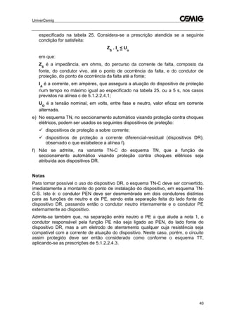 UniverCemig
40
especificado na tabela 25. Considera-se a prescrição atendida se a seguinte
condição for satisfeita:
ZS
. Ia
< Uo
em que:
ZS
é a impedância, em ohms, do percurso da corrente de falta, composto da
fonte, do condutor vivo, até o ponto de ocorrência da falta, e do condutor de
proteção, do ponto de ocorrência da falta até a fonte;
IA
é a corrente, em ampères, que assegura a atuação do dispositivo de proteção
num tempo no máximo igual ao especificado na tabela 25, ou a 5 s, nos casos
previstos na alínea c de 5.1.2.2.4.1;
UO
é a tensão nominal, em volts, entre fase e neutro, valor eficaz em corrente
alternada.
e) No esquema TN, no seccionamento automático visando proteção contra choques
elétricos, podem ser usados os seguintes dispositivos de proteção:
 dispositivos de proteção a sobre corrente;
 dispositivos de proteção a corrente diferencial-residual (dispositivos DR),
observado o que estabelece a alínea f).
f) Não se admite, na variante TN-C do esquema TN, que a função de
seccionamento automático visando proteção contra choques elétricos seja
atribuída aos dispositivos DR.
Notas
Para tornar possível o uso do dispositivo DR, o esquema TN-C deve ser convertido,
imediatamente a montante do ponto de instalação do dispositivo, em esquema TN-
C-S. Isto é: o condutor PEN deve ser desmembrado em dois condutores distintos
para as funções de neutro e de PE, sendo esta separação feita do lado fonte do
dispositivo DR, passando então o condutor neutro internamente e o condutor PE
externamente ao dispositivo.
Admite-se também que, na separação entre neutro e PE a que alude a nota 1, o
condutor responsável pela função PE não seja ligado ao PEN, do lado fonte do
dispositivo DR, mas a um eletrodo de aterramento qualquer cuja resistência seja
compatível com a corrente de atuação do dispositivo. Neste caso, porém, o circuito
assim protegido deve ser então considerado como conforme o esquema TT,
aplicando-se as prescrições de 5.1.2.2.4.3.
 