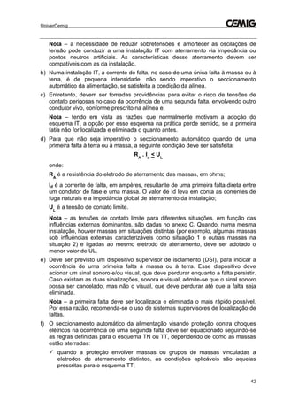 UniverCemig
42
Nota – a necessidade de reduzir sobretensões e amortecer as oscilações de
tensão pode conduzir a uma instalação IT com aterramento via impedância ou
pontos neutros artificiais. As características desse aterramento devem ser
compatíveis com as da instalação.
b) Numa instalação IT, a corrente de falta, no caso de uma única falta à massa ou à
terra, é de pequena intensidade, não sendo imperativo o seccionamento
automático da alimentação, se satisfeita a condição da alínea.
c) Entretanto, devem ser tomadas providências para evitar o risco de tensões de
contato perigosas no caso da ocorrência de uma segunda falta, envolvendo outro
condutor vivo, conforme prescrito na alínea e;
Nota – tendo em vista as razões que normalmente motivam a adoção do
esquema IT, a opção por esse esquema na prática perde sentido, se a primeira
fatia não for localizada e eliminada o quanto antes.
d) Para que não seja imperativo o seccionamento automático quando de uma
primeira falta à terra ou à massa, a seguinte condição deve ser satisfeita:
RA
. Id
< UL
onde:
RA
é a resistência do eletrodo de aterramento das massas, em ohms;
Id é a corrente de falta, em ampères, resultante de uma primeira falta direta entre
um condutor de fase e uma massa. O valor de Id leva em conta as correntes de
fuga naturais e a impedância global de aterramento da instalação;
UL
é a tensão de contato limite.
Nota – as tensões de contato limite para diferentes situações, em função das
influências externas dominantes, são dadas no anexo C. Quando, numa mesma
instalação, houver massas em situações distintas (por exemplo, algumas massas
sob influências externas caracterizáveis como situação 1 e outras massas na
situação 2) e ligadas ao mesmo eletrodo de aterramento, deve ser adotado o
menor valor de UL.
e) Deve ser previsto um dispositivo supervisor de isolamento (DSI), para indicar a
ocorrência de uma primeira falta à massa ou à terra. Esse dispositivo deve
acionar um sinal sonoro e/ou visual, que deve perdurar enquanto a falta persistir.
Caso existam as duas sinalizações, sonora e visual, admite-se que o sinal sonoro
possa ser cancelado, mas não o visual, que deve perdurar até que a falta seja
eliminada.
Nota – a primeira falta deve ser localizada e eliminada o mais rápido possível.
Por essa razão, recomenda-se o uso de sistemas supervisores de localização de
faltas.
f) O seccionamento automático da alimentação visando proteção contra choques
elétricos na ocorrência de uma segunda falta deve ser equacionado seguindo-se
as regras definidas para o esquema TN ou TT, dependendo de como as massas
estão aterradas:
 quando a proteção envolver massas ou grupos de massas vinculadas a
eletrodos de aterramento distintos, as condições aplicáveis são aquelas
prescritas para o esquema TT;
 