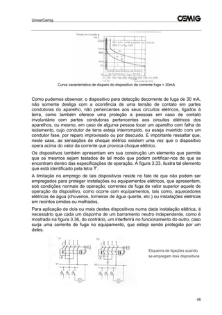 UniverCemig
46
Curva característica de disparo do dispositivo de corrente fuga = 30mA
Como pudemos observar, o dispositivo para detecção decorrente de fuga de 30 mA,
não somente desliga com a ocorrência de uma tensão de contato em partes
condutoras do aparelho, não pertencentes aos seus circuitos elétricos, ligados à
terra, como também oferece uma proteção a pessoas em caso de contato
involuntário com partes condutoras pertencentes aos circuitos elétricos dos
aparelhos, ou mesmo, em caso de alguma pessoa tocar um aparelho com falha de
isolamento, cujo condutor de terra esteja interrompido, ou esteja invertido com um
condutor fase, por reparo improvisado ou por descuido. É importante ressaltar que,
neste caso, as sensações de choque elétrico existem uma vez que o dispositivo
opera acima do valor da corrente que provoca choque elétrico.
Os dispositivos também apresentam em sua construção um elemento que permite
que os mesmos sejam testados de tal modo que podem certificar-nos de que se
encontram dentro das especificações de operação. A figura 3.33, ilustra tal elemento
que está identificado pela letra T’.
A limitação no emprego de tais dispositivos reside no fato de que não podem ser
empregados para proteger instalações ou equipamentos elétricos, que apresentem,
sob condições normais de operação, correntes de fuga de valor superior aquele de
operação do dispositivo, como ocorre com equipamentos, tais como, aquecedores
elétricos de água (chuveiros, torneiras de água quente, etc.) ou instalações elétricas
em recintos úmidos ou molhados.
Para aplicação de dois ou mais destes dispositivos numa dada instalação elétrica, é
necessário que cada um disponha de um barramento neutro independente, como é
mostrado na figura 3.36, do contrário, um interferirá no funcionamento do outro, caso
surja uma corrente de fuga no equipamento, que esteja sendo protegido por um
deles.
Esquema de ligações quando
se empregam dois dispositivos
 