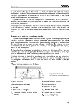 UniverCemig
47
É oportuno ressaltar que o dispositivo não protegerá contra os riscos de choque
elétrico uma pessoa que tocar simultaneamente dois condutores, pois neste caso as
correntes permanecem equilibradas no primário do transformador, e nenhuma
tensão será induzida no seu secundário.
O dispositivo oferece não somente uma proteção contra os riscos do choque elétrico,
mas também contra os riscos de incêndios causados não raramente por falhas de
isolação dos condutores.
Tais dispositivos são altamente recomendáveis em instalações provisórias, onde não
se pode creditar à tomada de terra, uma confiabilidade, como medida única de
proteção, em especial, naquelas executadas em canteiros de obras na construção
civil.
Dispositivo de proteção operado por tensão
O dispositivo operado por tensão tem também por objetivo, como o tipo operado por
corrente, impedir a persistência de uma tensão de contato demasiado alta numa
peça condutora que não forme parte do circuito elétrico, mediante o desligamento
dos condutores que fornecem energia elétrica à instalação. Da mesma maneira,
como ocorre no dispositivo operado por corrente, a sua atuação deve ser rápida,
menor do que 0,2 segundo.
O dispositivo é constituído por uma bobina de tensão que detecta o defeito e por um
elemento que testa a sua operação. Também se requer um sistema de terra, cujo
valor de resistência de terra, para este tipo de dispositivo, não é critico.
A bobina detectora do dispositivo será ligada, da mesma forma que um voltímetro,
de modo que possa vigiar a tensão existente entre a peça da instalação que deve
ser protegida e o eletrodo auxiliar de terra. Tal tensão não deve exceder o valor de
50 volts.
A figura ilustra o que acabamos de dizer.
Tp
: terra principal
M: mecanismo de comando
L: ligação
D: dispositivo de proteção
CE
: condutor terra da tomada auxiliar
de terra
E: eletrodo de terra auxiliar
B: bobina detectora
T: elemento de teste
RT
: resistência de teste
P: proteção de sobretensão
CP
: condutor de proteção
Esquema de ligações do
dispositivo de proteção por tensão
 