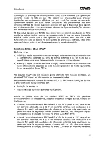 UniverCemig
48
A limitação do emprego de tais dispositivos, como ocorre naqueles que operam por
corrente, reside no fato de que não podem ser empregados para proteger
instalações ou equipamentos elétricos que, sob condições normais de operação,
apresentem tensões em suas partes condutoras, não pertencentes aos seus
circuitos elétricos de valores superiores àqueles em que o dispositivo deva operar,
em equipamentos tais como aquecedores elétricos de água ou instalações elétricas
em ambientes úmidos ou molhados.
O dispositivo operado por tensão não requer que se utilizem condutores de terra
auxiliares independentes, quando se emprega mais do que um numa instalação
elétrica, como ocorre com o tipo operado por corrente, uma vez que o seu
funcionamento não se baseia no desequilibro de grandezas elétricas, tidas entre
dois condutores, e sim no simples aparecimento da tensão de contato.
Extrabaixa tensão: SELV e PELV
Defini-se como:
a) SELV (do inglês separated extra-low voltage): sistema de extrabaixa tensão que
é eletricamente separada da terra de outros sistemas e de tal modo que a
ocorrência de uma única falta não resulta em risco de choque elétrico;
b) PELV (do inglês protected extra-low voltage): Sistema de extrabaixa tensão que
não é eletricamente separado da terra mas que preenche, de modo equivalente,
todos os requisitos de um SELV.
Os circuitos SELV não têm qualquer ponto aterrado nem massas aterradas. Os
circuitos PELV podem ser aterrados ou ter massas aterradas.
Dependendo da tensão nominal do sistema SELV ou PELV e das condições de uso,
a proteção básica é proporcionada por:
 limitação da tensão; ou
 isolação básica ou uso de barreiras ou invólucros.
Assim, as partes vivas de um sistema SELV ou PELV não precisam
necessariamente ser inacessíveis, podendo dispensar isolação básica, barreira ou
invólucro, se:
 a tensão nominal do sistema SELV ou PELV não for superior a 25 V, valor eficaz,
em corrente alternada, ou a 60 V em corrente contínua sem ondulação, e o
sistema for usado sob condições de influências externas cuja severidade, do
ponto de vista da segurança contra choques elétricos, não ultrapasse aquela
correspondente à situação 1 definida no anexo C, da NBR 5410;
 a tensão nominal do sistema SELV ou PELV não for superior a 12 V, valor eficaz,
em corrente alternada, ou a 30 V em corrente contínua sem ondulação, e o
sistema for usado sob condições de influências externas cuja severidade, do
ponto de vista da segurança contra choques elétricos, não ultrapasse aquela
correspondente á situação 2 definida no anexo C, da NBR-5410 abaixo transcrito;
 