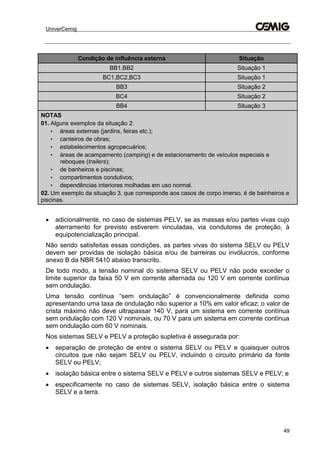 UniverCemig
49
Condição de influência externa Situação
BB1,BB2 Situação 1
BC1,BC2,BC3 Situação 1
BB3 Situação 2
BC4 Situação 2
BB4 Situação 3
NOTAS
01. Alguns exemplos da situação 2:
• áreas externas (jardins, feiras etc.);
• canteiros de obras;
• estabelecimentos agropecuários;
• áreas de acampamento (camping) e de estacionamento de veículos especiais e
reboques (trailers);
• de banheiros e piscinas;
• compartimentos condutivos;
• dependências interiores molhadas em uso normal.
02. Um exemplo da situação 3, que corresponde aos casos de corpo imerso, é de bainheiros e
piscinas.
 adicionalmente, no caso de sistemas PELV, se as massas e/ou partes vivas cujo
aterramento for previsto estiverem vinculadas, via condutores de proteção, à
equipotencialização principal.
Não sendo satisfeitas essas condições, as partes vivas do sistema SELV ou PELV
devem ser providas de isolação básica e/ou de barreiras ou invólucros, conforme
anexo B da NBR 5410 abaixo transcrito.
De todo modo, a tensão nominal do sistema SELV ou PELV não pode exceder o
limite superior da faixa 50 V em corrente alternada ou 120 V em corrente contínua
sem ondulação.
Uma tensão contínua “sem ondulação” é convencionalmente definida como
apresentando uma taxa de ondulação não superior a 10% em valor eficaz; o valor de
crista máximo não deve ultrapassar 140 V, para um sistema em corrente contínua
sem ondulação com 120 V nominais, ou 70 V para um sistema em corrente contínua
sem ondulação com 60 V nominais.
Nos sistemas SELV e PELV a proteção supletiva é assegurada por:
 separação de proteção de entre o sistema SELV ou PELV e quaisquer outros
circuitos que não sejam SELV ou PELV, incluindo o circuito primário da fonte
SELV ou PELV;
 isolação básica entre o sistema SELV e PELV e outros sistemas SELV e PELV; e
 especificamente no caso de sistemas SELV, isolação básica entre o sistema
SELV e a terra.
 