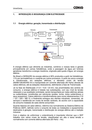 UniverCemig
5
1. INTRODUÇÃO À SEGURANÇA COM ELETRICIDADE
1.1 Energia elétrica: geração, transmissão e distribuição
A energia elétrica que alimenta as indústrias, comércio e nossos lares é gerada
principalmente em usinas hidrelétricas, onde a passagem da água por turbinas
geradoras transforma a energia mecânica, originada pela queda d’água, em energia
elétrica.
No Brasil a GERAÇÃO de energia elétrica é 80% produzida a partir de hidrelétricas,
11% por termoelétricas e o restante por outros processos. A partir da usina a energia
é transformada, em estações elétricas, a elevados níveis de tensão
(69/88/138/240/440 kV) e transportada em corrente alternada (60 Hertz) através de
cabos elétricos, até as estações rebaixadoras, delimitando a fase de Transmissão.
Já na fase de Distribuição (11,9 / 13,8 / 23 kV), nas proximidades dos centros de
consumo, a energia elétrica é tratada nas subestações, com seu nível de tensão
rebaixado e sua qualidade controlada, sendo transportada por redes elétricas aéreas
ou subterrâneas, constituídas por estruturas (postes, torres, dutos subterrâneos e
seus acessórios). Cabos elétricos e transformadores para novos rebaixamentos (110
/ 127 / 220 / 380 V), e finalmente entregue aos clientes industriais, comerciais, de
serviços e residências em níveis de tensão variáveis, de acordo com a capacidade
de consumo instalado de cada cliente consumidor.
Quando falamos em setor elétrico, referimo-nos normalmente ao Sistema Elétrico de
Potência (SEP), definido como o conjunto de todas as instalações e equipamentos
destinados à geração, transmissão e distribuição de energia elétrica até a medição
inclusive.
Com o objetivo de uniformizar o entendimento é importante informar que o SEP
trabalha com vários níveis de tensão, classificadas em alta e baixa tensão e
normalmente com corrente elétrica alternada (60 Hertz – Hz).
 