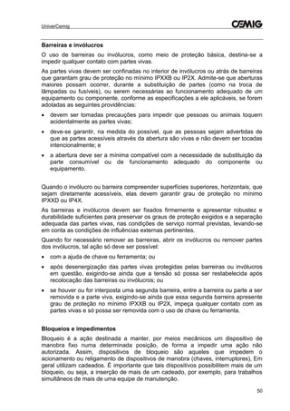 UniverCemig
50
Barreiras e invólucros
O uso de barreiras ou invólucros, como meio de proteção básica, destina-se a
impedir qualquer contato com partes vivas.
As partes vivas devem ser confinadas no interior de invólucros ou atrás de barreiras
que garantam grau de proteção no mínimo IPXXB ou IP2X. Admite-se que aberturas
maiores possam ocorrer, durante a substituição de partes (como na troca de
lâmpadas ou fusíveis), ou serem necessárias ao funcionamento adequado de um
equipamento ou componente, conforme as especificações a ele aplicáveis, se forem
adotadas as seguintes providências:
 devem ser tomadas precauções para impedir que pessoas ou animais toquem
acidentalmente as partes vivas;
 deve-se garantir, na medida do possível, que as pessoas sejam advertidas de
que as partes acessíveis através da abertura são vivas e não devem ser tocadas
intencionalmente; e
 a abertura deve ser a mínima compatível com a necessidade de substituição da
parte consumível ou de funcionamento adequado do componente ou
equipamento.
Quando o invólucro ou barreira compreender superfícies superiores, horizontais, que
sejam diretamente acessíveis, elas devem garantir grau de proteção no mínimo
IPXXD ou IP4X.
As barreiras e invólucros devem ser fixados firmemente e apresentar robustez e
durabilidade suficientes para preservar os graus de proteção exigidos e a separação
adequada das partes vivas, nas condições de serviço normal previstas, levando-se
em conta as condições de influências externas pertinentes.
Quando for necessário remover as barreiras, abrir os invólucros ou remover partes
dos invólucros, tal ação só deve ser possível:
 com a ajuda de chave ou ferramenta; ou
 após desenergização das partes vivas protegidas pelas barreiras ou invólucros
em questão, exigindo-se ainda que a tensão só possa ser restabelecida após
recolocação das barreiras ou invólucros; ou
 se houver ou for interposta uma segunda barreira, entre a barreira ou parte a ser
removida e a parte viva, exigindo-se ainda que essa segunda barreira apresente
grau de proteção no mínimo IPXXB ou IP2X, impeça qualquer contato com as
partes vivas e só possa ser removida com o uso de chave ou ferramenta.
Bloqueios e impedimentos
Bloqueio é a ação destinada a manter, por meios mecânicos um dispositivo de
manobra fixo numa determinada posição, de forma a impedir uma ação não
autorizada. Assim, dispositivos de bloqueio são aqueles que impedem o
acionamento ou religamento de dispositivos de manobra (chaves, interruptores), Em
geral utilizam cadeados. É importante que tais dispositivos possibilitem mais de um
bloqueio, ou seja, a inserção de mais de um cadeado, por exemplo, para trabalhos
simultâneos de mais de uma equipe de manutenção.
 