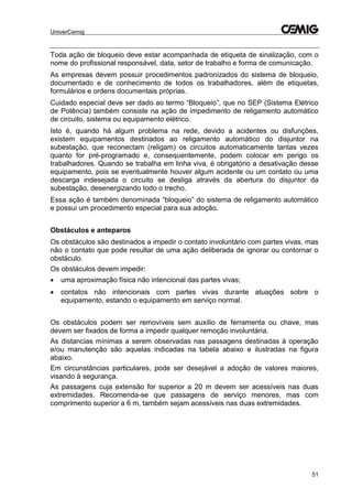 UniverCemig
51
Toda ação de bloqueio deve estar acompanhada de etiqueta de sinalização, com o
nome do profissional responsável, data, setor de trabalho e forma de comunicação.
As empresas devem possuir procedimentos padronizados do sistema de bloqueio,
documentado e de conhecimento de todos os trabalhadores, além de etiquetas,
formulários e ordens documentais próprias.
Cuidado especial deve ser dado ao termo “Bloqueio”, que no SEP (Sistema Elétrico
de Potência) também consiste na ação de impedimento de religamento automático
de circuito, sistema ou equipamento elétrico.
Isto é, quando há algum problema na rede, devido a acidentes ou disfunções,
existem equipamentos destinados ao religamento automático do disjuntor na
subestação, que reconectam (religam) os circuitos automaticamente tantas vezes
quanto for pré-programado e, consequentemente, podem colocar em perigo os
trabalhadores. Quando se trabalha em linha viva, é obrigatório a desativação desse
equipamento, pois se eventualmente houver algum acidente ou um contato ou uma
descarga indesejada o circuito se desliga através da abertura do disjuntor da
subestação, desenergizando todo o trecho.
Essa ação é também denominada “bloqueio” do sistema de religamento automático
e possui um procedimento especial para sua adoção.
Obstáculos e anteparos
Os obstáculos são destinados a impedir o contato involuntário com partes vivas, mas
não o contato que pode resultar de uma ação deliberada de ignorar ou contornar o
obstáculo.
Os obstáculos devem impedir:
 uma aproximação física não intencional das partes vivas;
 contatos não intencionais com partes vivas durante atuações sobre o
equipamento, estando o equipamento em serviço normal.
Os obstáculos podem ser removíveis sem auxílio de ferramenta ou chave, mas
devem ser fixados de forma a impedir qualquer remoção involuntária.
As distancias mínimas a serem observadas nas passagens destinadas à operação
e/ou manutenção são aquelas indicadas na tabela abaixo e ilustradas na figura
abaixo.
Em circunstâncias particulares, pode ser desejável a adoção de valores maiores,
visando à segurança.
As passagens cuja extensão for superior a 20 m devem ser acessíveis nas duas
extremidades. Recomenda-se que passagens de serviço menores, mas com
comprimento superior a 6 m, também sejam acessíveis nas duas extremidades.
 