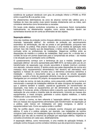 UniverCemig
55
existência de qualquer obstáculo com grau de proteção inferior a IPXXB ou IP2X
entre a superfície S e as partes vivas.
Os afastamentos delimitadores da zona de alcance normal são válidos para a
hipótese de risco das partes vivas serem tocadas diretamente com as mãos, sem
considerar elementos como ferramentas ou escadas.
Em locais onde objetos condutivos compridos ou volumosos forem manipulados
habitualmente, os afastamentos exigidos como acima descritos devem ser
aumentados levando-se em conta as dimensões de tais objetos.
Separação elétrica
Uma das medidas de proteção contra choques elétricos previstos na NBR 5410, é a
chamada “separação elétrica”. Ao contrário da proteção por seccionamento
automático da alimentação, ela não se presta a uso generalizado, porquanto isso
seria inviável, na prática. Pela própria natureza, é uma medida de aplicação mais
pontual. Isso não impediu que ela despertasse, e talvez ainda desperte, uma certa
confusão entre os profissionais de instalações. Alegam-se conflitos entre as
disposições da medida e a prática de instalações. Seja como for, a dúvida tem o
condão de tocar em pontos essenciais para a compreensão de ambas – da medida
e da situação que se contrapõe como conflitante.
O questionamento começa com a lembrança de que a medida “proteção por
separação elétrica”, tal como apresentada pela NBR 5410, se traduz pelo uso de um
transformador de separação cujo circuito secundário é isolado (nenhum condutor
vivo aterrado, inclusive neutro). E lembra ainda que pelas disposições da norma a(s)
massa(s) do(s) equipamento(s) alimentado(s) não deve(m) ser aterrada(s) nem
ligada(s) a massas de outros circuitos e/ou a elementos condutivos estranhos à
instalação – embora o documento exija que as massas do circuito separado
(portanto, quando a fonte de separação alimenta mais de um equipamento) sejam
interligadas por um condutor PE próprio, de equipotencialização.
Isso do lado da norma; do lado da prática, como presumido conflito com a norma é
mencionado o exemplo de instalações elétricas de salas cirúrgicas de hospitais, em
que o sistema também é isolado, usando-se igualmente um transformador de
separação, mas todos os equipamentos por ele alimentados têm suas massas
aterradas. E invoca-se, ainda, a literatura sobre o assunto, que recomenda mesmo a
realização de uma ampla e irrestrita rede de aterramento, incluindo as massas dos
equipamentos, a mesa cirúrgica, gabinetes e outros objetos metálicos, a malha
metálica sob o piso condutivo etc.
Daí a dúvida: a norma, no item referente à “separação elétrica”, manda isolar da
terra as massas dos equipamentos alimentados pelo transformador de separação; já
a prática, pelo menos em instalações em salas cirúrgicas, é aterrar e
equipotencializar tudo. Como se explica então o conflito?
Não há conflito algum. Uma coisa é proteção (contra choques) por separação
elétrica. E outra é a prática adotada, por exemplo, nas instalações de centros
cirúrgicos (pelo menos, em instalações dignas do nome), que reflete preocupações e
objetivos que não são os mesmos da proteção por separação elétrica. Vejamos os
conceitos envolvidos em cada caso, detalhadamente.
A separação elétrica, como mencionado, é uma medida de aplicação limitada. A
proteção contra choques (contra contatos indiretos) que ela proporciona repousa:
 