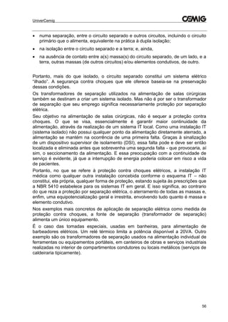 UniverCemig
56
 numa separação, entre o circuito separado e outros circuitos, incluindo o circuito
primário que o alimenta, equivalente na prática à dupla isolação;
 na isolação entre o circuito separado e a terra; e, ainda,
 na ausência de contato entre a(s) massa(s) do circuito separado, de um lado, e a
terra, outras massas (de outros circuitos) e/ou elementos condutivos, de outro.
Portanto, mais do que isolado, o circuito separado constitui um sistema elétrico
“ilhado”. A segurança contra choques que ele oferece baseia-se na preservação
dessas condições.
Os transformadores de separação utilizados na alimentação de salas cirúrgicas
também se destinam a criar um sistema isolado. Mas não é por ser o transformador
de separação que seu emprego significa necessariamente proteção por separação
elétrica.
Seu objetivo na alimentação de salas cirúrgicas, não é sequer a proteção contra
choques. O que se visa, essencialmente é garantir maior continuidade da
alimentação, através da realização de um sistema IT local. Como uma instalação IT
(sistema isolado) não possui qualquer ponto da alimentação diretamente aterrado, a
alimentação se mantém na ocorrência de uma primeira falta. Graças à sinalização
de um dispositivo supervisor de isolamento (DSI), essa falta pode e deve ser então
localizada e eliminada antes que sobrevenha uma segunda falta - que provocaria, aí
sim, o seccionamento da alimentação. E essa preocupação com a continuidade de
serviço é evidente, já que a interrupção de energia poderia colocar em risco a vida
de pacientes.
Portanto, no que se refere à proteção contra choques elétricos, a instalação IT
médica como qualquer outra instalação concebida conforme o esquema IT – não
constitui, ela própria, qualquer forma de proteção, estando sujeita às prescrições que
a NBR 5410 estabelece para os sistemas IT em geral. E isso significa, ao contrario
do que reza a proteção por separação elétrica, o aterramento de todas as massas e,
enfim, uma equipotencialização geral e irrestrita, envolvendo tudo quanto é massa e
elemento condutivo.
Nos exemplos mais concretos de aplicação de separação elétrica como medida de
proteção contra choques, a fonte de separação (transformador de separação)
alimenta um único equipamento.
É o caso das tomadas especiais, usadas em banheiras, para alimentação de
barbeadores elétricos. Um relé térmico limita a potência disponível a 20VA. Outro
exemplo são os transformadores de separação usados na alimentação individual de
ferramentas ou equipamentos portáteis, em canteiros de obras e serviços industriais
realizadas no interior de compartimentos condutores ou locais metálicos (serviços de
caldeiraria tipicamente).
 