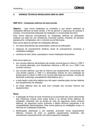 UniverCemig
57
5. NORMAS TÉCNICAS BRASILEIRAS NBR DA ABNT
NBR 5410 – Instalações elétricas de baixa tensão
Objetivo – esta norma estabelece as condições a que devem satisfazer as
instalações elétricas de baixa tensão, a fim de garantir a segurança de pessoas e
animais, o funcionamento adequado da instalação e a conservação dos bens.
Esta norma aplica-se principalmente às instalações elétricas de edificações,
qualquer que seja seu uso (residencial, comercial, público, industrial, de serviços,
agropecuário, hortigranjeiro, etc.), incluindo as pré-fabricadas.
Esta norma aplica-se também às instalações elétricas:
 em áreas descobertas das propriedades, externas às edificações;
 reboques de acampamento (trailers), locais de acampamento (camping), e
instalações análogas;
 canteiros de obra, feiras, exposições e outras instalações temporárias.
Esta norma aplica-se:
 aos circuitos elétricos alimentados sob tensão nominal igual ou inferior a 1000 V
em corrente alternada, com frequências inferiores a 400 Hz, ou a 1500 V em
corrente contínua;
 aos circuitos elétricos, que não os internos aos equipamentos, funcionando sob
uma tensão superior a 1000 V e alimentados através de uma instalação de
tensão igual ou inferior a 1000 V em corrente alternada (por exemplo, circuitos de
lâmpadas a descarga, precipitadores eletrostáticos etc.);
 a toda fiação e toda linha elétrica que não sejam cobertas pelas normas relativas
aos equipamentos de utilização;
 às linhas elétricas fixas de sinal (com exceção dos circuitos internos dos
equipamentos).
Notas
 A aplicação às linhas de sinal concentra-se na prevenção dos riscos decorrentes
das influências mútuas entre essas linhas e as demais linhas elétricas da
instalação, sobretudo sob os pontos de vista da segurança contra choques
elétricos, da segurança contra incêndios e efeitos térmicos prejudiciais e da
compatibilidade eletromagnética. Esta norma aplica-se às instalações novas e a
reformas em instalações existentes.
 Modificações destinadas a, por exemplo, acomodar novos equipamentos
elétricos, inclusive de sinal, ou substituir equipamentos existentes, não
caracterizam necessariamente uma reforma geral da instalação.
 