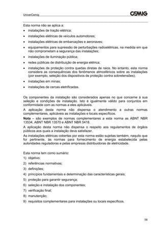 UniverCemig
58
Esta norma não se aplica a:
 instalações de tração elétrica;
 instalações elétricas de veículos automotores;
 instalações elétricas de embarcações e aeronaves;
 equipamentos para supressão de perturbações radioelétricas, na medida em que
não comprometam a segurança das instalações;
 instalações de iluminação pública;
 redes públicas de distribuição de energia elétrica;
 instalações de proteção contra quedas diretas de raios. No entanto, esta norma
considera as consequências dos fenômenos atmosféricos sobre as instalações
(por exemplo, seleção dos dispositivos de proteção contra sobretensões);
 instalações em minas;
 instalações de cercas eletrificadas.
Os componentes da instalação são considerados apenas no que concerne à sua
seleção e condições de instalação. Isto é igualmente válido para conjuntos em
conformidade com as normas a eles aplicáveis.
A aplicação desta norma não dispensa o atendimento a outras normas
complementares, aplicáveis as instalações e locais específicos.
Nota – são exemplos de normas complementares a esta norma as ABNT NBR
13534, ABNT NBR 13570 e ABNT NBR 5418.
A aplicação desta norma não dispensa o respeito aos regulamentos de órgãos
públicos aos quais a instalação deva satisfazer.
As instalações elétricas cobertas por esta norma estão sujeitas também, naquilo que
for pertinente, às normas para fornecimento de energia estabelecida pelas
autoridades reguladoras e pelas empresas distribuidoras de eletricidade.
Esta norma tem como sumário:
1) objetivo;
2) referências normativas;
3) definições;
4) princípios fundamentais e determinação das características gerais;
5) proteção para garantir segurança;
6) seleção e instalação dos componentes;
7) verificação final;
8) manutenção;
9) requisitos complementares para instalações ou locais específicos.
 