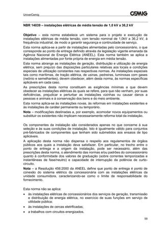 UniverCemig
59
NBR 14039 – instalações elétricas de média tensão de 1,0 kV a 36,2 kV
Objetivo – esta norma estabelece um sistema para o projeto e execução de
instalações elétricas de média tensão, com tensão nominal de 1,0kV a 36,2 kV, à
frequência industrial, de modo a garantir segurança e continuidade de serviço.
Esta norma aplica-se a partir de instalações alimentadas pelo concessionário, o que
corresponde ao ponto de entrega definido através da legislação vigente emanada da
Agência Nacional de Energia Elétrica (ANEEL). Esta norma também se aplica a
instalações alimentadas por fonte própria de energia em média tensão.
Esta norma abrange as instalações de geração, distribuição e utilização de energia
elétrica, sem prejuízo das disposições particulares relativas aos locais e condições
especiais de utilização constantes nas respectivas normas. As instalações especiais
tais como marítimas, de tração elétrica, de usinas, pedreiras, luminosas com gases
(neônio e semelhantes), devem obedecer, além desta norma, às normas específicas
aplicáveis em cada caso.
As prescrições desta norma constituem as exigências mínimas a que devem
obedecer as instalações elétricas às quais se refere, para que não venham, por suas
deficiências, prejudicar e perturbar as instalações vizinhas ou causar danos a
pessoas e animais e à conservação dos bens e do meio ambiente.
Esta norma aplica-se às instalações novas, às reformas em instalações existentes e
às instalações de caráter permanente ou temporário.
Nota – modificações destinadas a, por exemplo, acomodar novos equipamentos ou
substituir os existentes não implicam necessariamente reforma total da instalação.
Os componentes da instalação são considerados apenas no que concerne à sua
seleção e às suas condições de instalação. Isto é igualmente válido para conjuntos
pré-fabricados de componentes que tenham sido submetidos aos ensaios de tipo
aplicáveis.
A aplicação desta norma não dispensa o respeito aos regulamentos de órgãos
públicos aos quais a instalação deva satisfazer. Em particular, no trecho entre o
ponto de entrega e a origem da instalação, pode ser necessário, além das
prescrições desta norma, o atendimento das normas e/ou padrões do concessionário
quanto à conformidade dos valores de graduação (sobre correntes temporizadas e
instantâneas de fase/neutro) e capacidade de interrupção da potência de curto-
circuito.
Nota – a Resolução 456:2000 da ANEEL define que ponto de entrega é ponto de
conexão do sistema elétrico da concessionária com as instalações elétricas da
unidade consumidora, caracterizando-se como o limite de responsabilidade do
fornecimento.
Esta norma não se aplica:
 às instalações elétricas de concessionários dos serviços de geração, transmissão
e distribuição de energia elétrica, no exercício de suas funções em serviço de
utilidade pública;
 às instalações de cercas eletrificadas;
 a trabalhos com circuitos energizados.
 