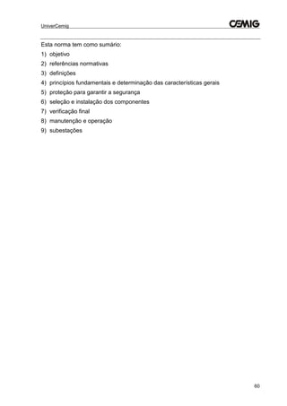 UniverCemig
60
Esta norma tem como sumário:
1) objetivo
2) referências normativas
3) definições
4) princípios fundamentais e determinação das características gerais
5) proteção para garantir a segurança
6) seleção e instalação dos componentes
7) verificação final
8) manutenção e operação
9) subestações
 