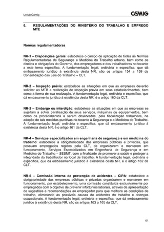 UniverCemig
61
6. REGULAMENTAÇÕES DO MINISTÉRIO DO TRABALHO E EMPREGO
MTE
Normas regulamentadoras
NR-1 – Disposições gerais: estabelece o campo de aplicação de todas as Normas
Regulamentadoras de Segurança e Medicina do Trabalho urbano, bem como os
direitos e obrigações do Governo, dos empregadores e dos trabalhadores no tocante
a este tema específico. A fundamentação legal, ordinária e específica, que dá
embasamento jurídico à existência desta NR, são os artigos 154 a 159 da
Consolidação das Leis do Trabalho – CLT.
NR-2 – Inspeção prévia: estabelece as situações em que as empresas deverão
solicitar ao MTB a realização de inspeção prévia em seus estabelecimentos, bem
como a forma de sua realização. A fundamentação legal, ordinária e específica, que
dá embasamento jurídico à existência desta NR, é o artigo 160 da CLT.
NR-3 – Embargo ou interdição: estabelece as situações em que as empresas se
sujeitam a sofrer paralisação de seus serviços, máquinas ou equipamentos, bem
como os procedimentos a serem observados, pela fiscalização trabalhista, na
adoção de tais medidas punitivas no tocante à Segurança e a Medicina do Trabalho.
A fundamentação legal, ordinária e específica, que dá embasamento jurídico à
existência desta NR, é o artigo 161 da CLT.
NR-4 – Serviços especializados em engenharia de segurança e em medicina do
trabalho: estabelece a obrigatoriedade das empresas públicas e privadas, que
possuam empregados regidos pela CLT, de organizarem e manterem em
funcionamento, Serviços Especializados em Engenharia de Segurança e em
Medicina do Trabalho – SESMT, com a finalidade de promover a saúde e proteger a
integridade do trabalhador no local de trabalho. A fundamentação legal, ordinária e
específica, que dá embasamento jurídico à existência desta NR, é o artigo 162 da
CLT.
NR-5 – Comissão interna de prevenção de acidentes – CIPA: estabelece a
obrigatoriedade das empresas públicas e privadas organizarem e manterem em
funcionamento, por estabelecimento, uma comissão constituída exclusivamente por
empregados com o objetivo de prevenir infortúnios laborais, através da apresentação
de sugestões e recomendações ao empregador para que melhore as condições de
trabalho, eliminando as possíveis causas de acidentes do trabalho e doenças
ocupacionais. A fundamentação legal, ordinária e específica, que dá embasamento
jurídico à existência desta NR, são os artigos 163 a 165 da CLT.
 