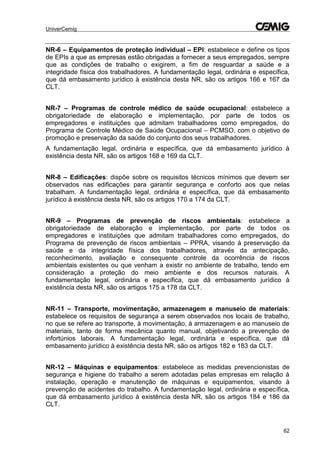 UniverCemig
62
NR-6 – Equipamentos de proteção individual – EPI: estabelece e define os tipos
de EPIs a que as empresas estão obrigadas a fornecer a seus empregados, sempre
que as condições de trabalho o exigirem, a fim de resguardar a saúde e a
integridade física dos trabalhadores. A fundamentação legal, ordinária e específica,
que dá embasamento jurídico à existência desta NR, são os artigos 166 e 167 da
CLT.
NR-7 – Programas de controle médico de saúde ocupacional: estabelece a
obrigatoriedade de elaboração e implementação, por parte de todos os
empregadores e instituições que admitam trabalhadores como empregados, do
Programa de Controle Médico de Saúde Ocupacional – PCMSO, com o objetivo de
promoção e preservação da saúde do conjunto dos seus trabalhadores.
A fundamentação legal, ordinária e específica, que dá embasamento jurídico à
existência desta NR, são os artigos 168 e 169 da CLT.
NR-8 – Edificações: dispõe sobre os requisitos técnicos mínimos que devem ser
observados nas edificações para garantir segurança e conforto aos que nelas
trabalham. A fundamentação legal, ordinária e específica, que dá embasamento
jurídico à existência desta NR, são os artigos 170 a 174 da CLT.
NR-9 – Programas de prevenção de riscos ambientais: estabelece a
obrigatoriedade de elaboração e implementação, por parte de todos os
empregadores e instituições que admitam trabalhadores como empregados, do
Programa de prevenção de riscos ambientais – PPRA, visando à preservação da
saúde e da integridade física dos trabalhadores, através da antecipação,
reconhecimento, avaliação e consequente controle da ocorrência de riscos
ambientais existentes ou que venham a existir no ambiente de trabalho, tendo em
consideração a proteção do meio ambiente e dos recursos naturais. A
fundamentação legal, ordinária e específica, que dá embasamento jurídico à
existência desta NR, são os artigos 175 a 178 da CLT.
NR-11 – Transporte, movimentação, armazenagem e manuseio de materiais:
estabelece os requisitos de segurança a serem observados nos locais de trabalho,
no que se refere ao transporte, à movimentação, à armazenagem e ao manuseio de
materiais, tanto de forma mecânica quanto manual, objetivando a prevenção de
infortúnios laborais. A fundamentação legal, ordinária e específica, que dá
embasamento jurídico à existência desta NR, são os artigos 182 e 183 da CLT.
NR-12 – Máquinas e equipamentos: estabelece as medidas prevencionistas de
segurança e higiene do trabalho a serem adotadas pelas empresas em relação à
instalação, operação e manutenção de máquinas e equipamentos, visando à
prevenção de acidentes do trabalho. A fundamentação legal, ordinária e específica,
que dá embasamento jurídico à existência desta NR, são os artigos 184 e 186 da
CLT.
 