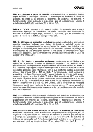 UniverCemig
63
NR-13 – Caldeiras e vasos de pressão: estabelece todos os requisitos técnico-
legais relativos à instalação, operação e manutenção de caldeiras e vasos de
pressão, de modo a se prevenir a ocorrência de acidentes do trabalho. A
fundamentação legal, ordinária e específica, que dá embasamento jurídico à
existência desta NR, são os artigos 187 e 188 da CLT.
NR-14 – Fornos: estabelece as recomendações técnico-legais pertinentes à
construção, operação e manutenção de fornos industriais nos ambientes de
trabalho. A fundamentação legal, ordinária e específica, que dá embasamento
jurídico à existência desta NR, é o artigo 187 da CLT.
NR-15 – Atividades e operações insalubres: descreve as atividades, operações e
agentes insalubres, inclusive seus limites de tolerância, definindo assim, as
situações que, quando vivenciadas nos ambientes de trabalho pelos trabalhadores,
ensejam a caracterização do exercício insalubre, e também os meios de proteger os
trabalhadores de tais exposições nocivas à sua saúde. A fundamentação legal,
ordinária e específica, que dá embasamento jurídico à existência desta NR, são os
artigos 189 e 192 da CLT.
NR-16 – Atividades e operações perigosas: regulamenta as atividades e as
operações legalmente consideradas perigosas, estipulando as recomendações
prevencionistas correspondentes. Especificamente no que diz respeito ao anexo nº
01: Atividades e operações perigosas com explosivos, e ao anexo n°02: Atividades e
operações perigosas com inflamáveis, tem a sua existência jurídica assegurada
através dos artigos 193 a 197 da CLT. A fundamentação legal, ordinária e
específica, que dá embasamento jurídico à caracterização da energia elétrica como
sendo o 3º agente periculoso é a Lei n°7.369 de 22 de setembro de 1985, que institui
o adicional de periculosidade para os profissionais da área de eletricidade. A portaria
MTB n°3.393 de 17 de dezembro de 1987, numa atitude casuística e decorrente do
famoso acidente com o Césio 137 em Goiânia, veio a enquadrar as radiações
ionozantes, que já eram insalubres de grau máximo, como o 4° agente periculoso,
sendo controvertido legalmente tal enquadramento, na medida em que não existe lei
autorizadora para tal.
NR-17 – Ergonomia: visa estabelecer parâmetros que permitam a adaptação das
condições de trabalho às condições psicofisiológicas dos trabalhadores, de modo a
proporcionar um máximo de conforto, segurança e desempenho eficiente. A
fundamentação legal, ordinária e específica, que dá embasamento jurídico à
existência desta NR, são os artigos 198 e 199 da CLT.
NR-18 – Condições e meio ambiente de trabalho na indústria da construção:
estabelece diretrizes de ordem administrativa, de planejamento de organização, que
objetivem a implementação de medidas de controle e sistemas preventivos de
segurança nos processos, nas condições e no meio ambiente de trabalho na
indústria da construção civil. A fundamentação legal, ordinária e específica, que dá
embasamento jurídico à existência desta NR, é o artigo 200 inciso I da CLT.
 