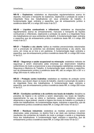 UniverCemig
64
NR-19 – Explosivos: estabelece as disposições regulamentadoras acerca do
deposito, manuseio e transporte de explosivos, objetivando a proteção da saúde e
integridade física dos trabalhadores em seus ambientes de trabalho. A
fundamentação legal, ordinária e específica, que dá embasamento jurídico à
existência desta NR, é o artigo 200 inciso II da CLT.
NR-20 – Líquidos combustíveis e inflamáveis: estabelece as disposições
regulamentares acerca do armazenamento, manuseio e transporte de líquidos
combustíveis e inflamáveis, objetivando a proteção da saúde e a integridade física
dos trabalhadores em seus ambientes de trabalho. A fundamentação legal, ordinária
e específica que dá embasamento jurídico à existência desta NR, é o artigo 200
inciso II da CLT.
NR-21 – Trabalho a céu aberto: tipifica as medidas prevencionistas relacionadas
com a prevenção de acidentes nas atividades desenvolvidas a céu aberto, tais
como, em minas ao ar livre e em pedreiras. A fundamentação legal, ordinária e
específica, que dá embasamento jurídico à existência desta NR, é o artigo 200 inciso
IV da CLT.
NR-22 – Segurança e saúde ocupacional na mineração: estabelece métodos de
segurança a serem observados pelas empresas que desenvolvem trabalhos
subterrâneos de modo a proporcionar a seus empregados satisfatórias condições de
Segurança e Medicina do Trabalho. A fundamentação legal, ordinária e específica,
que dá embasamento jurídico à existência desta NR, são os artigos 293 a 301 e o
artigo 200 inciso III, todos da CLT.
NR-23 – Proteção contra incêndios: estabelece as medidas de proteção contra
incêndios, que devem dispor os locais de trabalho, visando à prevenção da saúde e
da integridade física dos trabalhadores. A fundamentação legal, ordinária e
específica, que dá embasamento jurídico à existência desta NR, é o artigo 200 inciso
IV da CLT.
NR-24 – Condições sanitárias e de conforto nos locais de trabalho: disciplina os
preceitos de higiene e de conforto a serem observados nos locais de trabalho,
especialmente no que se refere a: banheiros, vestiários, refeitórios, cozinhas,
alojamentos e água potável, visando a higiene dos locais de trabalho e a proteção à
saúde dos trabalhadores. As fundamentações legais, ordinárias e específica, que dá
embasamento jurídico à existência desta NR, é o artigo 200 inciso VII da CLT.
NR-25 – Resíduos industriais: estabelece as medidas preventivas a serem
observadas, pelas empresas, no destino final a ser dado aos resíduos industriais
resultantes dos ambientes de trabalho de modo a proteger a saúde e a integridade
física dos trabalhadores. A fundamentação legal, ordinária e específica, que dá
embasamento jurídico à existência desta NR, é o artigo 200 inciso VII da CLT.
 