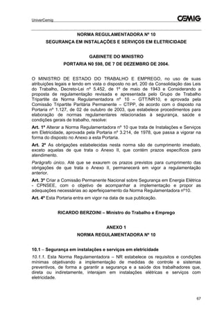 UniverCemig
67
NORMA REGULAMENTADORA Nº 10
SEGURANÇA EM INSTALAÇÕES E SERVIÇOS EM ELETRICIDADE
GABINETE DO MINISTRO
PORTARIA N0 598, DE 7 DE DEZEMBRO DE 2004.
O MINISTRO DE ESTADO DO TRABALHO E EMPREGO, no uso de suas
atribuições legais e tendo em vista o disposto no art. 200 da Consolidação das Leis
do Trabalho, Decreto-Lei nº 5.452, de 1º de maio de 1943 e Considerando a
proposta de regulamentação revisada e apresentada pelo Grupo de Trabalho
Tripartite da Norma Regulamentadora nº 10 – GTT/NR10, e aprovada pela
Comissão Tripartite Paritária Permanente – CTPP, de acordo com o disposto na
Portaria nº 1.127, de 02 de outubro de 2003, que estabelece procedimentos para
elaboração de normas regulamentares relacionadas à segurança, saúde e
condições gerais de trabalho, resolve:
Art. 1º Alterar a Norma Regulamentadora nº 10 que trata de Instalações e Serviços
em Eletricidade, aprovada pela Portaria nº 3.214, de 1978, que passa a vigorar na
forma do disposto no Anexo a esta Portaria.
Art. 2º As obrigações estabelecidas nesta norma são de cumprimento imediato,
exceto aquelas de que trata o Anexo II, que contém prazos específicos para
atendimento.
Parágrafo único. Até que se exaurem os prazos previstos para cumprimento das
obrigações de que trata o Anexo II, permanecerá em vigor a regulamentação
anterior.
Art. 3º Criar a Comissão Permanente Nacional sobre Segurança em Energia Elétrica
- CPNSEE, com o objetivo de acompanhar a implementação e propor as
adequações necessárias ao aperfeiçoamento da Norma Regulamentadora nº10.
Art. 4º Esta Portaria entra em vigor na data de sua publicação.
RICARDO BERZOINI – Ministro do Trabalho e Emprego
ANEXO 1
NORMA REGULAMENTADORA Nº 10
10.1 – Segurança em instalações e serviços em eletricidade
10.1.1. Esta Norma Regulamentadora – NR estabelece os requisitos e condições
mínimas objetivando a implementação de medidas de controle e sistemas
preventivos, de forma a garantir a segurança e a saúde dos trabalhadores que,
direta ou indiretamente, interajam em instalações elétricas e serviços com
eletricidade.
 