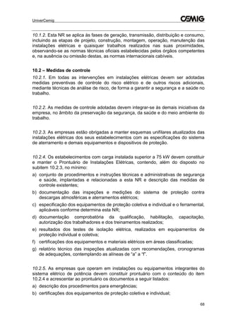 UniverCemig
68
10.1.2. Esta NR se aplica às fases de geração, transmissão, distribuição e consumo,
incluindo as etapas de projeto, construção, montagem, operação, manutenção das
instalações elétricas e quaisquer trabalhos realizados nas suas proximidades,
observando-se as normas técnicas oficiais estabelecidas pelos órgãos competentes
e, na ausência ou omissão destas, as normas internacionais cabíveis.
10.2 – Medidas de controle
10.2.1. Em todas as intervenções em instalações elétricas devem ser adotadas
medidas preventivas de controle do risco elétrico e de outros riscos adicionais,
mediante técnicas de análise de risco, de forma a garantir a segurança e a saúde no
trabalho.
10.2.2. As medidas de controle adotadas devem integrar-se às demais iniciativas da
empresa, no âmbito da preservação da segurança, da saúde e do meio ambiente do
trabalho.
10.2.3. As empresas estão obrigadas a manter esquemas unifilares atualizados das
instalações elétricas dos seus estabelecimentos com as especificações do sistema
de aterramento e demais equipamentos e dispositivos de proteção.
10.2.4. Os estabelecimentos com carga instalada superior a 75 kW devem constituir
e manter o Prontuário de Instalações Elétricas, contendo, além do disposto no
subitem 10.2.3, no mínimo:
a) conjunto de procedimentos e instruções técnicas e administrativas de segurança
e saúde, implantadas e relacionadas a esta NR e descrição das medidas de
controle existentes;
b) documentação das inspeções e medições do sistema de proteção contra
descargas atmosféricas e aterramentos elétricos;
c) especificação dos equipamentos de proteção coletiva e individual e o ferramental,
aplicáveis conforme determina esta NR;
d) documentação comprobatória da qualificação, habilitação, capacitação,
autorização dos trabalhadores e dos treinamentos realizados;
e) resultados dos testes de isolação elétrica, realizados em equipamentos de
proteção individual e coletiva;
f) certificações dos equipamentos e materiais elétricos em áreas classificadas;
g) relatório técnico das inspeções atualizadas com recomendações, cronogramas
de adequações, contemplando as alíneas de “a” a “f”.
10.2.5. As empresas que operam em instalações ou equipamentos integrantes do
sistema elétrico de potência devem constituir prontuário com o conteúdo do item
10.2.4 e acrescentar ao prontuário os documentos a seguir listados:
a) descrição dos procedimentos para emergências;
b) certificações dos equipamentos de proteção coletiva e individual;
 