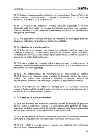 UniverCemig
69
10.2.5.1 As empresas que realizam trabalhos em proximidade do Sistema Elétrico de
Potência devem constituir prontuário contemplando as alíneas “a”, “c”, “d” e “e”, do
item 10.2.4 e alíneas “a” e “b” do item 10.2.5.
10.2.6 O Prontuário de Instalações Elétricas deve ser organizado e mantido
atualizado pelo empregador ou pessoa formalmente designado pela empresa,
devendo permanecer à disposição dos trabalhadores envolvidos nas instalações e
serviços em eletricidade.
10.2.7 Os documentos técnicos previstos no Prontuário de Instalações Elétricas
devem ser elaborados por profissional legalmente habilitado.
10.2.8 – Medidas de proteção coletiva
10.2.8.1 Em todos os serviços executados em instalações elétricas devem ser
previstas e adotadas, prioritariamente, medidas de proteção coletiva aplicáveis,
mediante procedimentos, às atividades a serem desenvolvidas, de forma a garantir a
segurança e a saúde dos trabalhadores.
10.2.8.2 As medidas de proteção coletiva compreendem, prioritariamente, a
desenergização elétrica conforme estabelece esta NR e, na sua impossibilidade, o
emprego de tensão de segurança.
10.2.8.2.1 Na impossibilidade de implementação do estabelecido no subitem
10.2.8.2, devem ser utilizados outras medidas de proteção coletiva, tais como:
isolação das partes vivas, obstáculos, barreiras, sinalização, sistema de
seccionamento automático de alimentação, bloqueio do religamento automático.
10.2.8.3 O aterramento das instalações elétricas deve ser executado conforme
regulamentação estabelecida pelos órgãos competentes e, na ausência desta, deve
atender às Normas Internacionais vigentes.
10.2.9 – Medidas de proteção individual
10.2.9.1 Nos trabalhos em instalações elétricas, quando as medidas de proteção
coletiva forem tecnicamente inviáveis ou insuficientes para controlar os riscos,
devem ser adotados equipamentos de proteção individual específicos e adequados
às atividades desenvolvidos, em atendimento ao disposto na NR6.
10.2.9.2 As vestimentas de trabalho devem ser adequadas às atividades, devendo
contemplar a condutibilidade, inflamabilidade e influências eletromagnéticas.
10.2.9.3 É vedado o uso de adornos pessoais nos trabalhos com instalações
elétricas ou em suas proximidades.
 