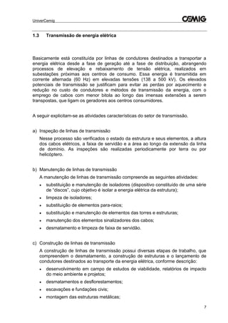 UniverCemig
7
1.3 Transmissão de energia elétrica
Basicamente está constituída por linhas de condutores destinados a transportar a
energia elétrica desde a fase de geração até a fase de distribuição, abrangendo
processos de elevação e rebaixamento de tensão elétrica, realizados em
subestações próximas aos centros de consumo. Essa energia é transmitida em
corrente alternada (60 Hz) em elevadas tensões (138 a 500 kV). Os elevados
potenciais de transmissão se justificam para evitar as perdas por aquecimento e
redução no custo de condutores e métodos de transmissão da energia, com o
emprego de cabos com menor bitola ao longo das imensas extensões a serem
transpostas, que ligam os geradores aos centros consumidores.
A seguir explicitam-se as atividades características do setor de transmissão.
a) Inspeção de linhas de transmissão
Nesse processo são verificados o estado da estrutura e seus elementos, a altura
dos cabos elétricos, a faixa de servidão e a área ao longo da extensão da linha
de domínio. As inspeções são realizadas periodicamente por terra ou por
helicóptero.
b) Manutenção de linhas de transmissão
A manutenção de linhas de transmissão compreende as seguintes atividades:
 substituição e manutenção de isoladores (dispositivo constituído de uma série
de “discos”, cujo objetivo é isolar a energia elétrica da estrutura);
 limpeza de isoladores;
 substituição de elementos para-raios;
 substituição e manutenção de elementos das torres e estruturas;
 manutenção dos elementos sinalizadores dos cabos;
 desmatamento e limpeza de faixa de servidão.
c) Construção de linhas de transmissão
A construção de linhas de transmissão possui diversas etapas de trabalho, que
compreendem o desmatamento, a construção de estruturas e o lançamento de
condutores destinados ao transporte da energia elétrica, conforme descrição:
 desenvolvimento em campo de estudos de viabilidade, relatórios de impacto
do meio ambiente e projetos;
 desmatamentos e desflorestamentos;
 escavações e fundações civis;
 montagem das estruturas metálicas;
 