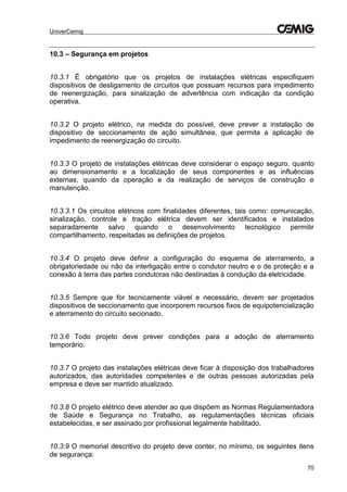 UniverCemig
70
10.3 – Segurança em projetos
10.3.1 É obrigatório que os projetos de instalações elétricas especifiquem
dispositivos de desligamento de circuitos que possuam recursos para impedimento
de reenergização, para sinalização de advertência com indicação da condição
operativa.
10.3.2 O projeto elétrico, na medida do possível, deve prever a instalação de
dispositivo de seccionamento de ação simultânea, que permita a aplicação de
impedimento de reenergização do circuito.
10.3.3 O projeto de instalações elétricas deve considerar o espaço seguro, quanto
ao dimensionamento e a localização de seus componentes e as influências
externas, quando da operação e da realização de serviços de construção e
manutenção.
10.3.3.1 Os circuitos elétricos com finalidades diferentes, tais como: comunicação,
sinalização, controle e tração elétrica devem ser identificados e instalados
separadamente salvo quando o desenvolvimento tecnológico permitir
compartilhamento, respeitadas as definições de projetos.
10.3.4 O projeto deve definir a configuração do esquema de aterramento, a
obrigatoriedade ou não da interligação entre o condutor neutro e o de proteção e a
conexão à terra das partes condutoras não destinadas à condução da eletricidade.
10.3.5 Sempre que for tecnicamente viável e necessário, devem ser projetados
dispositivos de seccionamento que incorporem recursos fixos de equipotencialização
e aterramento do circuito secionado.
10.3.6 Todo projeto deve prever condições para a adoção de aterramento
temporário.
10.3.7 O projeto das instalações elétricas deve ficar à disposição dos trabalhadores
autorizados, das autoridades competentes e de outras pessoas autorizadas pela
empresa e deve ser mantido atualizado.
10.3.8 O projeto elétrico deve atender ao que dispõem as Normas Regulamentadora
de Saúde e Segurança no Trabalho, as regulamentações técnicas oficiais
estabelecidas, e ser assinado por profissional legalmente habilitado.
10.3.9 O memorial descritivo do projeto deve conter, no mínimo, os seguintes itens
de segurança:
 