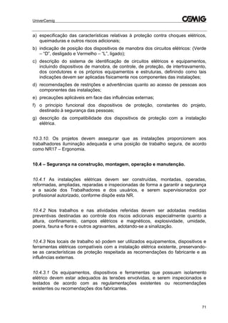 UniverCemig
71
a) especificação das características relativas à proteção contra choques elétricos,
queimaduras e outros riscos adicionais;
b) indicação de posição dos dispositivos de manobra dos circuitos elétricos: (Verde
– “D”, desligado e Vermelho – “L”, ligado);
c) descrição do sistema de identificação de circuitos elétricos e equipamentos,
incluindo dispositivos de manobra, de controle, de proteção, de intertravamento,
dos condutores e os próprios equipamentos e estruturas, definindo como tais
indicações devem ser aplicadas fisicamente nos componentes das instalações;
d) recomendações de restrições e advertências quanto ao acesso de pessoas aos
componentes das instalações;
e) precauções aplicáveis em face das influências externas;
f) o principio funcional dos dispositivos de proteção, constantes do projeto,
destinado à segurança das pessoas;
g) descrição da compatibilidade dos dispositivos de proteção com a instalação
elétrica.
10.3.10. Os projetos devem assegurar que as instalações proporcionem aos
trabalhadores iluminação adequada e uma posição de trabalho segura, de acordo
como NR17 – Ergonomia.
10.4 – Segurança na construção, montagem, operação e manutenção.
10.4.1 As instalações elétricas devem ser construídas, montadas, operadas,
reformadas, ampliadas, reparadas e inspecionadas de forma a garantir a segurança
e a saúde dos Trabalhadores e dos usuários, e serem supervisionados por
profissional autorizado, conforme dispõe esta NR.
10.4.2 Nos trabalhos e nas atividades referidas devem ser adotadas medidas
preventivas destinadas ao controle dos riscos adicionais especialmente quanto a
altura, confinamento, campos elétricos e magnéticos, explosividade, umidade,
poeira, fauna e flora e outros agravantes, adotando-se a sinalização.
10.4.3 Nos locais de trabalho só podem ser utilizados equipamentos, dispositivos e
ferramentas elétricas compatíveis com a instalação elétrica existente, preservando-
se as características de proteção respeitada as recomendações do fabricante e as
influências externas.
10.4.3.1 Os equipamentos, dispositivos e ferramentas que possuam isolamento
elétrico devem estar adequados às tensões envolvidas, e serem inspecionados e
testados de acordo com as regulamentações existentes ou recomendações
existentes ou recomendações dos fabricantes.
 