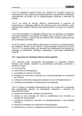 UniverCemig
72
10.4.4 As instalações elétricas devem ser mantidas em condições seguras de
funcionamento e seus sistemas de proteção devem ser inspecionados e controlados
periodicamente, de acordo com as regulamentações existentes e definições de
projetos.
10.4.4.1 Os locais de serviços elétricos, compartimentos e invólucros de
equipamentos e instalações elétricas são exclusivos para essa finalidade, sendo
expressamente proibido utilizá-los para armazenamento ou guarda de quaisquer
objetos.
10.4.5 Para atividades em instalações elétricas deve ser garantida ao trabalhador
iluminação adequada e uma posição de trabalho seguro, de acordo com o NR17 -
Ergonomia, de forma a permitir que ele disponha dos membros superiores livres
para a realização das tarefas.
10.4.6 Os ensaios e testes elétricos laboratoriais e de campo ou comissionamento
de instalações elétricas devem atender à regulamentação estabelecida nos itens
10.6 e 10.7, e somente podem ser realizadas por trabalhadores que atendam às
condições de qualificação, habilitação, capacitação e autorização estabelecidas
nesta NR.
10.5 – Segurança em instalações elétricas desenergizadas
10.5.1 Somente serão consideradas desenergizadas as instalações elétricas
liberadas para trabalho, mediante os procedimentos apropriados, obedecida a
sequência a seguir:
a) seccionamento;
b) impedimento de reenergização;
c) constatação da ausência de tensão;
d) instalação de aterramento temporário com equipotencialização dos condutores
dos circuitos;
e) proteção dos elementos energizados existentes na zona controlada (Anexo I);
f) instalação da sinalização de impedimento de reenergização.
10.5.2 O estado de instalação desenergizada deve ser mantida até a autorização
para reenergização, devendo ser reenergizada respeitando a sequência de
procedimentos a seguir:
a) retirada das ferramentas, utensílios e equipamentos;
b) retirada da zona controlada de todos os trabalhadores não envolvidos no
processo de reenergização;
c) remoção do aterramento temporário, da equipotencialização e das proteções
adicionais;
d) remoção da sinalização de impedimento de reenergização;
e) destravamento, se houver, e religação dos dispositivos de seccionamento.
 
