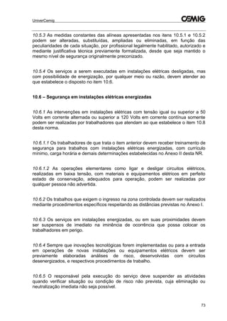 UniverCemig
73
10.5.3 As medidas constantes das alíneas apresentadas nos itens 10.5.1 e 10.5.2
podem ser alteradas, substituídas, ampliadas ou eliminadas, em função das
peculiaridades de cada situação, por profissional legalmente habilitado, autorizado e
mediante justificativa técnica previamente formalizada, desde que seja mantido o
mesmo nível de segurança originalmente preconizado.
10.5.4 Os serviços a serem executadas em instalações elétricas desligadas, mas
com possibilidade de energização, por qualquer meio ou razão, devem atender ao
que estabelece o disposto no item 10.6.
10.6 – Segurança em instalações elétricas energizadas
10.6.1 As intervenções em instalações elétricas com tensão igual ou superior a 50
Volts em corrente alternada ou superior a 120 Volts em corrente contínua somente
podem ser realizadas por trabalhadores que atendam ao que estabelece o item 10.8
desta norma.
10.6.1.1 Os trabalhadores de que trata o item anterior devem receber treinamento de
segurança para trabalhos com instalações elétricas energizadas, com currículo
mínimo, carga horária e demais determinações estabelecidas no Anexo II desta NR.
10.6.1.2 As operações elementares como ligar e desligar circuitos elétricos,
realizadas em baixa tensão, com materiais e equipamentos elétricos em perfeito
estado de conservação, adequados para operação, podem ser realizadas por
qualquer pessoa não advertida.
10.6.2 Os trabalhos que exigem o ingresso na zona controlada devem ser realizados
mediante procedimentos específicos respeitando as distâncias previstas no Anexo I.
10.6.3 Os serviços em instalações energizadas, ou em suas proximidades devem
ser suspensos de imediato na iminência de ocorrência que possa colocar os
trabalhadores em perigo.
10.6.4 Sempre que inovações tecnológicas forem implementadas ou para a entrada
em operações de novas instalações ou equipamentos elétricos devem ser
previamente elaboradas análises de risco, desenvolvidas com circuitos
desenergizados, e respectivos procedimentos de trabalho.
10.6.5 O responsável pela execução do serviço deve suspender as atividades
quando verificar situação ou condição de risco não prevista, cuja eliminação ou
neutralização imediata não seja possível.
 