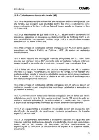 UniverCemig
74
10.7 – Trabalhos envolvendo alta tensão (AT)
10.7.1 Os trabalhadores que intervenham em instalações elétricas energizadas com
alta tensão, que exerçam suas atividades dentro dos limites estabelecidos como
zonas controladas e de risco, conforme Anexo I, devem atender ao disposto no item
10.8 desta NR.
10.7.2 Os trabalhadores de que trata o item 10.7.1. devem receber treinamento de
segurança, especifico em segurança no Sistema Elétrico de Potência (SEP) e em
suas proximidades, com currículo mínimo, carga horária e demais determinações
estabelecidas no Anexo II desta NR.
10.7.3 Os serviços em instalações elétricas energizadas em AT, bem como aqueles
executados no Sistema Elétrico de Potência - SEP não podem ser realizados
individualmente.
10.7.4 Todo trabalho em instalações elétricas energizadas em AT, bem como
aquelas que interajam com o SEP, somente pode ser realizado mediante ordem de
serviço específica para data e local, assinada por superior responsável pela área.
10.7.5 Antes de iniciar trabalhos em circuitos energizados em AT, o superior
imediato e a equipe, responsáveis pela execução do serviço, devem realizar uma
avaliação prévia, estudar e planejar as atividades e ações a serem desenvolvidas de
forma a atender os princípios técnicos básicos e as melhores técnicas de segurança
em eletricidade aplicáveis ao serviço.
10.7.6 Os serviços em instalações elétricas energizadas em AT somente podem ser
realizados quando houver procedimentos específicos, detalhados e assinados por
profissional autorizado.
10.7.7 A intervenção em instalações elétricas energizadas em AT dentro dos limites
estabelecidos como zona de risco, conforme Anexo I desta NR, somente pode ser
realizada mediante a desativação, também conhecida como bloqueio, dos conjuntos
e dispositivos de religamento automático do circuito, sistema ou equipamento.
107.7.1 Os equipamentos e dispositivos desativados devem ser sinalizados com
identificação da condição de desativação, conforme procedimento de trabalho
específico padronizado.
10.7.8 Os equipamentos, ferramentas e dispositivos isolantes ou equipados com
materiais isolantes, destinados ao trabalho em alta tensão, devem ser submetidos a
testes elétricos ou ensaios de laboratório periódico, obedecendo-se as
especificações do fabricante, os procedimentos da empresa e na ausência desses,
anualmente.
 