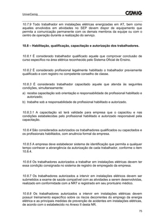 UniverCemig
75
10.7.9 Todo trabalhador em instalações elétricas energizadas em AT, bem como
aqueles envolvidos em atividades no SEP devem dispor de equipamento que
permita a comunicação permanente com os demais membros da equipe ou com o
centro de operação durante a realização do serviço.
10.8 – Habilitação, qualificação, capacitação e autorização dos trabalhadores.
10.8.1 É considerado trabalhador qualificado aquele que comprovar conclusão de
curso específico na área elétrica reconhecido pelo Sistema Oficial de Ensino.
10.8.2 É considerado profissional legalmente habilitado o trabalhador previamente
qualificado e com registro no competente conselho de classe.
10.8.3 É considerado trabalhador capacitado aquele que atenda às seguintes
condições, simultaneamente:
a) receba capacitação sob orientação e responsabilidade de profissional habilitado e
autorizado;
b) trabalhe sob a responsabilidade de profissional habilitado e autorizado.
10.8.3.1 A capacitação só terá validade para empresa que o capacitou e nas
condições estabelecidas pelo profissional habilitado e autorizado responsável pela
capacitação.
10.8.4 São considerados autorizados os trabalhadores qualificados ou capacitados e
os profissionais habilitados, com anuência formal da empresa.
10.8.5 A empresa deve estabelecer sistema de identificação que permita a qualquer
tempo conhecer a abrangência da autorização de cada trabalhador, conforme o item
10.8.4.
10.8.6 Os trabalhadores autorizados a trabalhar em instalações elétricas devem ter
essa condição consignada no sistema de registro de empregado da empresa.
10.8.7 Os trabalhadores autorizados a intervir em instalações elétricos devem ser
submetidos a exame de saúde compatível com as atividades a serem desenvolvidas,
realizado em conformidade com a NR7 e registrado em seu prontuário médico.
10.8.8 Os trabalhadores autorizados a intervir em instalações elétricas devem
possuir treinamento específico sobre os riscos decorrentes do emprego da energia
elétrica e as principais medidas de prevenção de acidentes em instalações elétricas,
de acordo com o estabelecido no Anexo II desta NR.
 