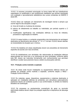 UniverCemig
76
10.8.8.1 A empresa concederá autorização na forma desta NR aos trabalhadores
capacitados ou qualificados e aos profissionais habilitados que tenham participado
com avaliação e aproveitamento satisfatórios dos cursos constantes do ANEXO II
desta NR.
10.8.8.2 Deve ser realizado um treinamento de reciclagem bienal e sempre que
ocorrer alguma das situações a seguir:
a) troca de função ou mudança de empresa;
b) retorno de afastamento ao trabalho ou inatividade, por período superior a 3
meses;
c) modificações significativas nas instalações elétricas ou troca de métodos,
processos e organização do trabalho.
10.8.8.3 A carga horária e o conteúdo programático dos treinamentos de reciclagem
destinados ao atendimento das alíneas “a”, “b” e ”c” do item 10.8.8.2 devem atender
as necessidades da situação que o motivou.
10.8.8.4 Os trabalhos em áreas classificadas devem ser precedidos de treinamento
especifico de acordo com risco envolvido.
10.8.9 Os trabalhadores com atividades não relacionadas às instalações elétricas
desenvolvidas em zona livre e na vizinhança da zona controlada, conforme define
esta NR, devem ser instruídos formalmente com conhecimentos que permitam
identificar e avaliar seus possíveis riscos e adotar as precauções cabíveis.
10.9 – Proteção contra incêndio e explosão
10.9.1 As áreas onde houver instalações ou equipamentos elétricos devem ser
dotadas de proteção contra incêndio e explosão, conforme dispõe a NR23 -
Proteção Contra Incêndios.
10.9.2 Os materiais, peças, dispositivos, equipamentos e sistemas destinados à
aplicação em instalações elétricas de ambientes com atmosferas potencialmente
explosivas devem ser avaliados quanto à sua conformidade, no âmbito do Sistema
Brasileiro de Certificação.
10.9.3 Os processos ou equipamentos susceptíveis de gerar ou acumular
eletricidade estática devem dispor de proteção específica e dispositivos de descarga
elétrica.
 