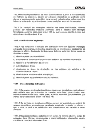 UniverCemig
77
10.9.4 Nas instalações elétricas de áreas classificadas ou sujeitas a risco acentuado
de incêndio ou explosões, devem ser adotados dispositivos de proteção, como
alarme e seccionamento automático para prevenir sobretensões, sobre-correntes,
falhas de isolamento, aquecimentos ou outras condições anormais de operação.
10.9.5 Os serviços em instalações elétricas nas áreas classificadas, somente
poderão ser realizadas mediante permissão para o trabalho com liberação
formalizada, conforme estabelece o item 10.5 ou supressão do agente de risco que
determina a classificação da área.
10.10 – Sinalização de segurança
10.10.1 Nas instalações e serviços em eletricidade deve ser adotada sinalização
adequada de segurança, destinada à advertência e à identificação, obedecendo ao
disposto na NR26 – Sinalização de Segurança, de forma a atender, dentre outras, as
situações a seguir:
a) identificação de circuitos elétricos;
b) travamentos e bloqueios de dispositivos e sistemas de manobra e comandos;
c) restrições e impedimentos de acesso;
d) delimitações de áreas;
e) sinalização de áreas de circulação, de vias públicas, de veículos e de
movimentação de cargas;
f) sinalização de impedimento de energização;
g) identificação de equipamento ou circuito impedido.
10.11 – Procedimentos de trabalho
10.11.1 Os serviços em instalações elétricas devem ser planejados e realizados em
conformidade com procedimentos de trabalho específicos, padronizados, com
descrição detalhada de cada tarefa, passo a passo, assinados por profissional que
atenda ao que estabelece o item 10.8 desta NR.
10.11.2 Os serviços em instalações elétricas devem ser precedidos de ordens de
serviços específicas, aprovadas por trabalhador autorizado, contendo, no mínimo, o
tipo, a data, o local e as referências aos procedimentos de trabalho a serem
adotados.
10.11.3 Os procedimentos de trabalho devem conter, no mínimo, objetivo, campo de
aplicação, base técnica, competências e responsabilidades, disposições gerais,
medidas de controle e orientações finais.
 