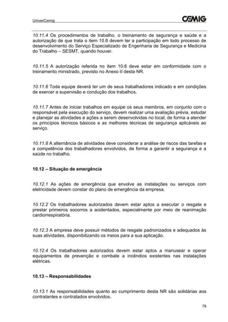 UniverCemig
78
10.11.4 Os procedimentos de trabalho, o treinamento de segurança e saúde e a
autorização de que trata o item 10.8 devem ter a participação em todo processo de
desenvolvimento do Serviço Especializado de Engenharia de Segurança e Medicina
do Trabalho – SESMT, quando houver.
10.11.5 A autorização referida no item 10.8 deve estar em conformidade com o
treinamento ministrado, previsto no Anexo II desta NR.
10.11.6 Toda equipe deverá ter um de seus trabalhadores indicado e em condições
de exercer a supervisão e condução dos trabalhos.
10.11.7 Antes de iniciar trabalhos em equipe os seus membros, em conjunto com o
responsável pela execução do serviço, devem realizar uma avaliação prévia, estudar
e planejar as atividades e ações a serem desenvolvidas no local, de forma a atender
os princípios técnicos básicos e as melhores técnicas de segurança aplicáveis ao
serviço.
10.11.8 A alternância de atividades deve considerar a análise de riscos das tarefas e
a competência dos trabalhadores envolvidos, de forma a garantir a segurança e a
saúde no trabalho.
10.12 – Situação de emergência
10.12.1 As ações de emergência que envolve as instalações ou serviços com
eletricidade devem constar do plano de emergência da empresa.
10.12.2 Os trabalhadores autorizados devem estar aptos a executar o resgate e
prestar primeiros socorros a acidentados, especialmente por meio de reanimação
cardiorrespiratória.
10.12.3 A empresa deve possuir métodos de resgate padronizados e adequados às
suas atividades, disponibilizando os meios para a sua aplicação.
10.12.4 Os trabalhadores autorizados devem estar aptos a manusear e operar
equipamentos de prevenção e combate a incêndios existentes nas instalações
elétricas.
10.13 – Responsabilidades
10.13.1 As responsabilidades quanto ao cumprimento desta NR são solidárias aos
contratantes e contratados envolvidos.
 