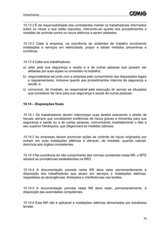 UniverCemig
79
10.13.2 É de responsabilidade dos contratantes manter os trabalhadores informados
sobre os riscos a que estão expostos, instruindo-os quanto aos procedimentos e
medidas de controle contra os riscos elétricos a serem adotados.
10.13.3 Cabe à empresa, na ocorrência de acidentes de trabalho envolvendo
instalações e serviços em eletricidade, propor e adotar medidas preventivas e
corretivas.
10.13.4 Cabe aos trabalhadores:
a) zelar pela sua segurança e saúde e a de outras pessoas que possam ser
afetadas por suas ações ou omissões no trabalho;
b) responsabilizar-se junto com a empresa pelo cumprimento das disposições legais
e regulamentares, inclusive quanto aos procedimentos internos de segurança e
saúde; e
c) comunicar, de imediato, ao responsável pela execução do serviço as situações
que considerar de risco para sua segurança e saúde de outras pessoas.
10.14 – Disposições finais
10.14.1 Os trabalhadores devem interromper suas tarefas exercendo o direito de
recusa, sempre que constatarem evidências de riscos graves e iminentes para sua
segurança e saúde ou a de outras pessoas, comunicando imediatamente o fato a
seu superior hierárquico, que diligenciará as medidas cabíveis.
10.14.2 As empresas devem promover ações de controle de riscos originados por
outrem em suas instalações elétricas e oferecer, de imediato, quando cabível,
denúncia aos órgãos competentes.
10.14.3 Na ocorrência do não cumprimento das normas constantes nesta NR, o MTE
adotará as providências estabelecidas na NR3.
10.14.4 A documentação prevista nesta NR deve estar permanentemente à
disposição dos trabalhadores que atuam em serviços e instalações elétricas,
respeitadas as abrangências, limitações e interferências nas tarefas.
10.14.5 A documentação prevista nesta NR deve estar, permanentemente, à
disposição das autoridades competentes.
10.14.6 Esta NR não é aplicável a instalações elétricas alimentadas por extrabaixa
tensão.
 