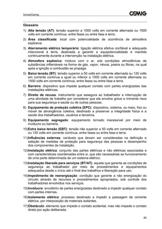 UniverCemig
80
Glossário
1) Alta tensão (AT): tensão superior a 1000 volts em corrente alternada ou 1500
volts em corrente contínua, entre fases ou entre fase e terra.
2) Área classificada: local com potencialidade de ocorrência de atmosfera
explosiva.
3) Aterramento elétrico temporário: ligação elétrica efetiva confiável e adequada
intencional à terra, destinada a garantir a equipotencialidade e mantida
continuamente durante a intervenção na instalação elétrica.
4) Atmosfera explosiva: mistura com o ar, sob condições atmosféricas de
substâncias inflamáveis na forma de gás, vapor, névoa, poeira ou fibras, na qual
após a ignição a combustão se propaga.
5) Baixa tensão (BT): tensão superior a 50 volts em corrente alternada ou 120 volts
em corrente contínua e igual ou inferior a 1000 volts em corrente alternada ou
1500 volts em corrente contínua, entre fases ou entre fase e terra.
6) Barreira: dispositivo que impede qualquer contato com partes energizadas das
instalações elétricas.
7) Direito de recusa: instrumento que assegura ao trabalhador a interrupção de
uma atividade de trabalho por considerar que ela envolve grave e iminente risco
para sua segurança e saúde ou de outras pessoas.
8) Equipamento de proteção coletiva (EPC): dispositivo, sistema, ou meio, fixo ou
móvel de abrangência coletiva, destinado a preservar a integridade física e a
saúde dos trabalhadores, usuários e terceiros.
9) Equipamento segregado: equipamento tornado inacessível por meio de
invólucro ou barreira.
10)Extra baixa tensão (EBT): tensão não superior a 50 volts em corrente alternado
ou 120 volts em corrente contínua, entre fases ou entre fase e terra.
11)Influências externas: variáveis que devem ser consideradas na definição e
seleção de medidas de proteção para segurança das pessoas e desempenho
dos componentes da instalação.
12)Instalação elétrica: conjunto das partes elétricas e não elétricas associadas e
com características coordenadas entre si, que são necessárias ao funcionamento
de uma parte determinada de um sistema elétrico.
13)Instalação liberada para serviços (BT/AT): aquela que garanta as condições de
segurança ao trabalhador por meio de procedimentos e equipamentos
adequados desde o início até o final dos trabalhos e liberação para uso.
14)Impedimento de reenergização: condição que garante a não energização do
circuito através de recursos e procedimentos apropriados, sob controle dos
trabalhadores envolvidos nos serviços.
15)Invólucro: envoltório de partes energizadas destinado a impedir qualquer contato
com partes internas.
16)Isolamento elétrico: processo destinado a impedir a passagem de corrente
elétrica, por interposição de materiais isolantes.
17)Obstáculo: elemento que impede o contato acidental, mas não impede o contato
direto por ação deliberada.
 