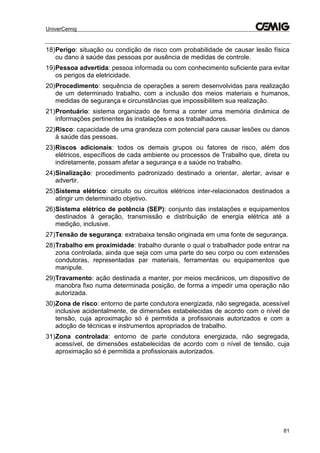 UniverCemig
81
18)Perigo: situação ou condição de risco com probabilidade de causar lesão física
ou dano à saúde das pessoas por ausência de medidas de controle.
19)Pessoa advertida: pessoa informada ou com conhecimento suficiente para evitar
os perigos da eletricidade.
20)Procedimento: sequência de operações a serem desenvolvidas para realização
de um determinado trabalho, com a inclusão dos meios materiais e humanos,
medidas de segurança e circunstâncias que impossibilitem sua realização.
21)Prontuário: sistema organizado de forma a conter uma memória dinâmica de
informações pertinentes às instalações e aos trabalhadores.
22)Risco: capacidade de uma grandeza com potencial para causar lesões ou danos
à saúde das pessoas.
23)Riscos adicionais: todos os demais grupos ou fatores de risco, além dos
elétricos, específicos de cada ambiente ou processos de Trabalho que, direta ou
indiretamente, possam afetar a segurança e a saúde no trabalho.
24)Sinalização: procedimento padronizado destinado a orientar, alertar, avisar e
advertir.
25)Sistema elétrico: circuito ou circuitos elétricos inter-relacionados destinados a
atingir um determinado objetivo.
26)Sistema elétrico de potência (SEP): conjunto das instalações e equipamentos
destinados à geração, transmissão e distribuição de energia elétrica até a
medição, inclusive.
27)Tensão de segurança: extrabaixa tensão originada em uma fonte de segurança.
28)Trabalho em proximidade: trabalho durante o qual o trabalhador pode entrar na
zona controlada, ainda que seja com uma parte do seu corpo ou com extensões
condutoras, representadas par materiais, ferramentas ou equipamentos que
manipule.
29)Travamento: ação destinada a manter, por meios mecânicos, um dispositivo de
manobra fixo numa determinada posição, de forma a impedir uma operação não
autorizada.
30)Zona de risco: entorno de parte condutora energizada, não segregada, acessível
inclusive acidentalmente, de dimensões estabelecidas de acordo com o nível de
tensão, cuja aproximação só é permitida a profissionais autorizados e com a
adoção de técnicas e instrumentos apropriados de trabalho.
31)Zona controlada: entorno de parte condutora energizada, não segregada,
acessível, de dimensões estabelecidas de acordo com o nível de tensão, cuja
aproximação só é permitida a profissionais autorizados.
 