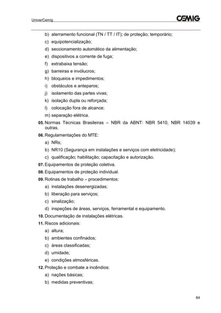UniverCemig
84
b) aterramento funcional (TN / TT / IT); de proteção; temporário;
c) equipotencialização;
d) seccionamento automático da alimentação;
e) dispositivos a corrente de fuga;
f) extrabaixa tensão;
g) barreiras e invólucros;
h) bloqueios e impedimentos;
i) obstáculos e anteparos;
j) isolamento das partes vivas;
k) isolação dupla ou reforçada;
l) colocação fora de alcance;
m) separação elétrica.
05. Normas Técnicas Brasileiras – NBR da ABNT: NBR 5410, NBR 14039 e
outras.
06. Regulamentações do MTE:
a) NRs;
b) NR10 (Segurança em instalações e serviços com eletricidade);
c) qualificação; habilitação; capacitação e autorização.
07. Equipamentos de proteção coletiva.
08. Equipamentos de proteção individual.
09. Rotinas de trabalho – procedimentos:
a) instalações desenergizadas;
b) liberação para serviços;
c) sinalização;
d) inspeções de áreas, serviços, ferramental e equipamento.
10. Documentação de instalações elétricas.
11. Riscos adicionais:
a) altura;
b) ambientes confinados;
c) áreas classificadas;
d) umidade;
e) condições atmosféricas.
12. Proteção e combate a incêndios:
a) nações básicas;
b) medidas preventivas;
 