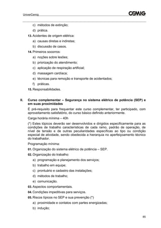 UniverCemig
85
c) métodos de extinção;
d) prática.
13. Acidentes de origem elétrica:
a) causas diretas e indiretas;
b) discussão de casos.
14. Primeiros socorros:
a) noções sobre lesões;
b) priorização do atendimento;
c) aplicação de respiração artificial;
d) massagem cardíaca;
e) técnicas para remoção e transporte de acidentados;
f) práticas.
15. Responsabilidades.
II. Curso complementar – Segurança no sistema elétrico de potência (SEP) e
em suas proximidades
É pré-requisito para frequentar este curso complementar, ter participado, com
aproveitamento satisfatório, do curso básico definido anteriormente.
Carga horária mínima – 40h
(*) Estes tópicos deverão ser desenvolvidos e dirigidos especificamente para as
condições de trabalho características de cada ramo, padrão de operação, de
nível de tensão e de outras peculiaridades específicas ao tipo ou condição
especial de atividade, sendo obedecida a hierarquia no aperfeiçoamento técnico
do trabalhador.
Programação mínima:
01. Organização do sistema elétrico de potência – SEP.
02. Organização do trabalho:
a) programação e planejamento dos serviços;
b) trabalho em equipe;
c) prontuário e cadastro das instalações;
d) métodos de trabalho;
e) comunicação.
03. Aspectos comportamentais.
04. Condições impeditivas para serviços.
05. Riscos típicos no SEP e sua prevenção (*)
a) proximidade e contatos com partes energizadas;
b) indução;
 