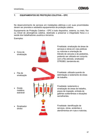 UniverCemig
87
7. EQUIPAMENTOS DE PROTEÇÃO COLETIVA – EPC
No desenvolvimento de serviços em instalações elétricas e em suas proximidades
devem ser previstos e adotados equipamentos de proteção coletiva.
Equipamento de Proteção Coletiva – EPC é todo dispositivo, sistema, ou meio, fixo
ou móvel de abrangência coletiva, destinado a preservar a integridade física e a
saúde dos trabalhadores usuários e terceiros.
Exemplos:
 Cone de
sinalização
Finalidade: sinalização de áreas de
serviços e obras em vias públicas
ou rodovias e orientação de
trânsito de veículos e de pedestres,
podendo ser utilizado em conjunto
com a fita zebrada, sinalizador
STROBO, bandeirola etc.
 Fita de
sinalização
Finalidade: utilizada quando da
delimitação e isolamento de áreas
de trabalho.
 Grade
metálica
dobrável
Finalidade: isolamento e
sinalização de áreas de trabalho,
poços de inspeção, entrada de
galerias subterrâneas e situações
semelhantes.
 Sinalizador
strobo
Finalidade: identificação de
serviços, obras, acidentes e
atendimentos em ruas e rodovias.
 