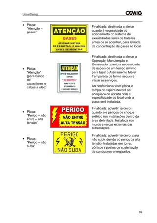 UniverCemig
89
 Placa:
“Atenção –
gases”
Finalidade: destinada a alertar
quanto à necessidade do
acionamento do sistema de
exaustão das salas de baterias
antes de se adentrar, para retirada
da concentração de gases no local.
 Placa:
“Atenção”
(para banco
de
capacitores e
cabos a óleo)
Finalidade: destinada a alertar a
Operação, Manutenção e
Construção quanto a necessidade
de espera de um tempo mínimo
para fazer o Aterramento Móvel
Temporário de forma segura e
iniciar os serviços.
Ao confeccionar esta placa, o
tempo de espera deverá ser
adequado de acordo com a
especificidade do local onde a
placa será instalada.
 Placa:
“Perigo – não
entre – alta
tensão”
Finalidade: advertir terceiros
quanto aos perigos de choque
elétrico nas instalações dentro da
área delimitada. Instalada nos
muros e cercas externas das
subestações.
 Placa:
“Perigo – não
suba”
Finalidade: advertir terceiros para
não subir, devido ao perigo da alta
tensão. Instaladas em torres,
pórticos e postes de sustentação
de condutores energizados.
 